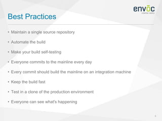 Best Practices
8
• Maintain a single source repository
• Automate the build
• Make your build self-testing
• Everyone commits to the mainline every day
• Every commit should build the mainline on an integration machine
• Keep the build fast
• Test in a clone of the production environment
• Everyone can see what's happening
 
