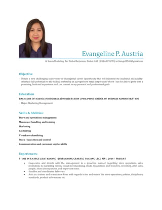 EvangelineP. Austria
Al Yousuf building, Bur DubaiBurjuman, Dubai,UAE | 0526309699 | archangel2565@gmail.com
Objective
· Obtain a new challenging supervisory or managerial career opportunity that will maximize my analytical and quality-
oriented skill potentials to the fullest, preferably in a progressive retail corporation where I can be able to grow with a
promising firsthand experience and can commit to my personal and professional goals.
Education
BACHELOR OF SCIENCE IN BUSINESS ADMINISTRATION | PHILIPPINE SCHOOL OF BUSINESS ADMINISTRATION
· Major: Marketing Management
Skills & Abilities:
Store and operations management
Manpower handling and training
Marketing
Cashiering
Visual merchandising
Stock requisitionand control
Communicationand customer serviceskills
Experiences:
STORE IN-CHARGE | JUSTKIDDING - JUSTKIDDING GENERAL TRADING LLC | MAY, 2014 – PRESENT
 Cooperates and directs with the management in a proactive manner regarding store operations, sales,
promotions & marketing events, visual merchandising, stocks requisitions and transfers, inventory, after sales,
people, about discrepancies, and important notes.
 Handles and coordinates deliveries
 Acts as a trainer and orients new hires with regards to ins and outs of the store operations, policies, disciplinary
standards, product information, etc.
 