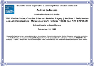Hospital for Special Surgery Office of Continuing Medical Education certifies that:
Andrius Sadauskas
completed the live activity entitled:
2016 Webinar Series: Complex Spine and Revision Surgery | Webinar 3: Perioperative
and Late Complications—Management and Avoidance (12/8/16 from 7:00–8:15PM ET)
Online at Hospital for Special Surgery
December 15, 2016
Hospital for Special Surgery is accredited by the Accreditation Council for Continuing Medical Education to provide continuing
medical education for physicians. Hospital for Special Surgery designates this live activity for a maximum of 1.25 AMA PRA
Category 1 CreditsTM
. Physicians should claim only the credit commensurate with the extent of their participation in the activity.
Powered by TCPDF (www.tcpdf.org)
 