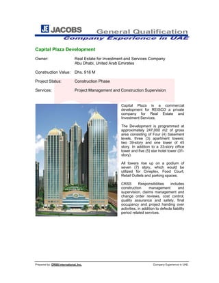 General Qualification
Company Experience in UAE
Prepared by: CRSS International, Inc. Company Experience in UAE
Capital Plaza Development
Owner: Real Estate for Investment and Services Company
Abu Dhabi, United Arab Emirates
Construction Value: Dhs. 916 M
Project Status: Construction Phase
Services: Project Management and Construction Supervision
Capital Plaza is a commercial
development for REISCO a private
company for Real Estate and
Investment Services.
The Development is programmed at
approximately 247,000 m2 of gross
area consisting of Four (4) basement
levels, three (3) apartment towers;
two 39-story and one tower of 45
story. In addition to a 33-story office
tower and five (5) star hotel tower (31-
story).
All towers rise up on a podium of
seven (7) story, which would be
utilized for Cineplex, Food Court,
Retail Outlets and parking spaces.
CRSS Responsibilities includes
construction management and
supervision, claims management and
change order reviews, cost control,
quality assurance and safety, final
occupancy and project handing over
activities, in addition to defects liability
period related services.
 