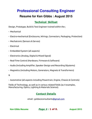 Professional Consulting Engineer
Resume for Ken Gibbs : August 2015
Technical Skillset
Design, Prototype, Build & Test Engineer trained within the ;
- Mechanical
- Electro-mechanical (Enclosures, Wirings, Connectors, Packaging, Protection)
- Mechatronic (Sensors & Servos)
- Electrical
- Embedded System (all aspects)
- Electronics (Analog, Digital & Mixed Signal)
- Real-Time Control (Hardware, Firmware & Software)
- Audio (including Amplifier, Speaker Design and Recording S0ystems)
- Magnetics (including Motors, Generators, Magnets & Transformers)
&
- Automotive (all aspects including Powertrain, Engine, Chassis & Controls)
fields of Technology, as well as in various related fields (as 4 examples,
Manufacturing, Optics, Lighting & Materials Science).
Contact Details
email : goldaceconsultants@gmail.com
Ken Gibbs Resume Page # : 1 of 8. August 2015
 