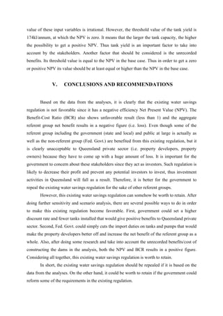 value of these input variables is irrational. However, the threshold value of the tank yield is
174kl/annum, at which the NPV is zero. It means that the larger the tank capacity, the higher
the possibility to get a positive NPV. Thus tank yield is an important factor to take into
account by the stakeholders. Another factor that should be considered is the unrecorded
benefits. Its threshold value is equal to the NPV in the base case. Thus in order to get a zero
or positive NPV its value should be at least equal or higher than the NPV in the base case.
V. CONCLUSIONS AND RECOMMENDATIONS
Based on the data from the analyses, it is clearly that the existing water savings
regulation is not favorable since it has a negative efficiency Net Present Value (NPV). The
Benefit-Cost Ratio (BCR) also shows unfavorable result (less than 1) and the aggregate
referent group net benefit results in a negative figure (i.e. loss). Even though some of the
referent group including the government (state and local) and public at large is actually as
well as the non-referent group (Fed. Govt.) are benefited from this existing regulation, but it
is clearly unacceptable to Queensland private sector (i.e. property developers, property
owners) because they have to come up with a huge amount of loss. It is important for the
government to concern about these stakeholders since they act as investors. Such regulation is
likely to decrease their profit and prevent any potential investors to invest, thus investment
activities in Queensland will fall as a result. Therefore, it is better for the government to
repeal the existing water savings regulation for the sake of other referent groups.
However, this existing water savings regulation can somehow be worth to retain. After
doing further sensitivity and scenario analysis, there are several possible ways to do in order
to make this existing regulation become favorable. First, government could set a higher
discount rate and fewer tanks installed that would give positive benefits to Queensland private
sector. Second, Fed. Govt. could simply cuts the import duties on tanks and pumps that would
make the property developers better off and increase the net benefit of the referent group as a
whole. Also, after doing some research and take into account the unrecorded benefits/cost of
constructing the dams in the analysis, both the NPV and BCR results in a positive figure.
Considering all together, this existing water savings regulation is worth to retain.
In short, the existing water savings regulation should be repealed if it is based on the
data from the analyses. On the other hand, it could be worth to retain if the government could
reform some of the requirements in the existing regulation.
 