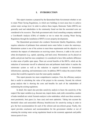 I. INTRODUCTION
This report examines a proposal by the Queensland State Government whether or not
to retain Water Saving Regulations, in which new buildings in most areas have to achieve
certain water savings level. In order to achieve these targets, Rainwater Tanks (RWTs) are
generally used and stakeholders in the community found out that the associated costs are
considered to be excessive. Thus both government and a local consulting company undertook
a Cost-Benefit Analysis (CBA) of whether or not to retain the existing Water Saving
Regulations through the installation of RWTs in new property developments.
The Queensland government also conducts Stormwater Quality Regulations, which
requires reduction of pollutants from untreated storm water before it enters the waterways.
Bioretention system is one of the actions to meet these requirements and the objective is to
minimize the impacts of urbanization on receiving waters. However, it adds to the costs of
urban developments (e.g. capital, operating, and land costs). Bioretention can be placed on
public and private land but once completed, it is considered to have little aesthetic difference
to other areas of public open space. There are several benefits of the RWTs, which are the
reduction of stormwater run-off in urbanized area and pollutants loads before it reaches the
stormwater system as well as the reduction in required investment in bioretention
infrastructure, operating, and maintenance costs. In addition, RWTs reduce the extent of other
actions that would be required to meet the water quality standards.
This report presents two more comprehensive analyses. First, the efficiency analysis
that is useful in calculating the value of the project to the economy. Second, the referent
group analysis that is showing the costs and benefits for each of the stakeholders of
maintaining the existing regulations.
In detail, this report also provides sensitivity analysis to know the sensitivity of the
output if the input variables (e.g. discount rate, import duties, tank yield, externalities, number
of tanks installed) are varied. Scenario analysis is also undertaken, which uses three scenarios:
most pessimistic, best guess (i.e. base case) and most optimistic. Taking into account the
threshold values and unrecorded efficiency benefits/costs for sensitivity testing in order to
give the best recommendation for each of the referent and non-referent group. Finally, this
report provides conclusion and recommendation for the government whether or not of
retaining the existing water saving regulations based on the economic appraisals and public
interest point of view.
 