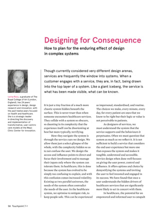 Touchpoint 7-158
as impersonal, standardised, and routine.
The choices we make, every minute, every
day, for every patient are ones that we
know to be right but their logic or value is
not perceivable to patients.
As designers of services, we
must understand the system that the
service supports and the behaviours it
perpetuates. Often we must question that
system as much as we reflect it. It is not
sufficient to build a service that considers
the end user experience but more one
that exposes the system and makes it
tangible, understood and accessible.
Service design when done well focuses
on giving the user power, control and
influence. It offers options and choice by
demystifying the systems and inviting
the user to feel invested and engaged in
its success. We have found that once a
user understands the hidden drivers of
healthcare services that are significantly
more likely to act in concert with them.
In healthcare, the potential for an
empowered and informed user to catapult
Designing for Consequence
How to plan for the enduring effect of design
in complex systems
Though currently considered very different design arenas,
services are frequently the window into systems. When a
customer engages with a service, they are, in fact, being drawn
into the top layer of a system. Like a giant iceberg, the service is
what has been made visible, what can be known.
It is just a tiny fraction of a much more
chaotic system hidden beneath the
surface. This is never truer than when
someone encounters healthcare services.
They collide with a system so obscure,
so daunting in its complexity that the
experience itself can be disorienting at
best but more typically, terrifying.
How they navigate the system is
through the service cues we design. We
allow them just a select glimpse of the
whole, with the complexity hidden so as
to not confuse the user. We design the
access and influence points to direct and
focus their involvement and to manage
their inputs only where the system can
tolerate them. In healthcare, this is done
because the system has evolved to be
simply too confusing to explain, and with
this confusion comes increased volatility.
Existing as two parallel universes, the
needs of the system often contradict
the needs of the user. In the healthcare
system, we optimise to mitigate risk, to
keep people safe. This can be experienced
Lorna Ross, a graduate of The
Royal College of Art (London,
England), has 24 years'
experience in design, design
research and innovation, with
the past twelve years focused
on health and healthcare.
She is a strategic leader
in directing the discovery
and implementation of
transformative, user-centric
care models at the Mayo
Clinic Center for Innovation.
 