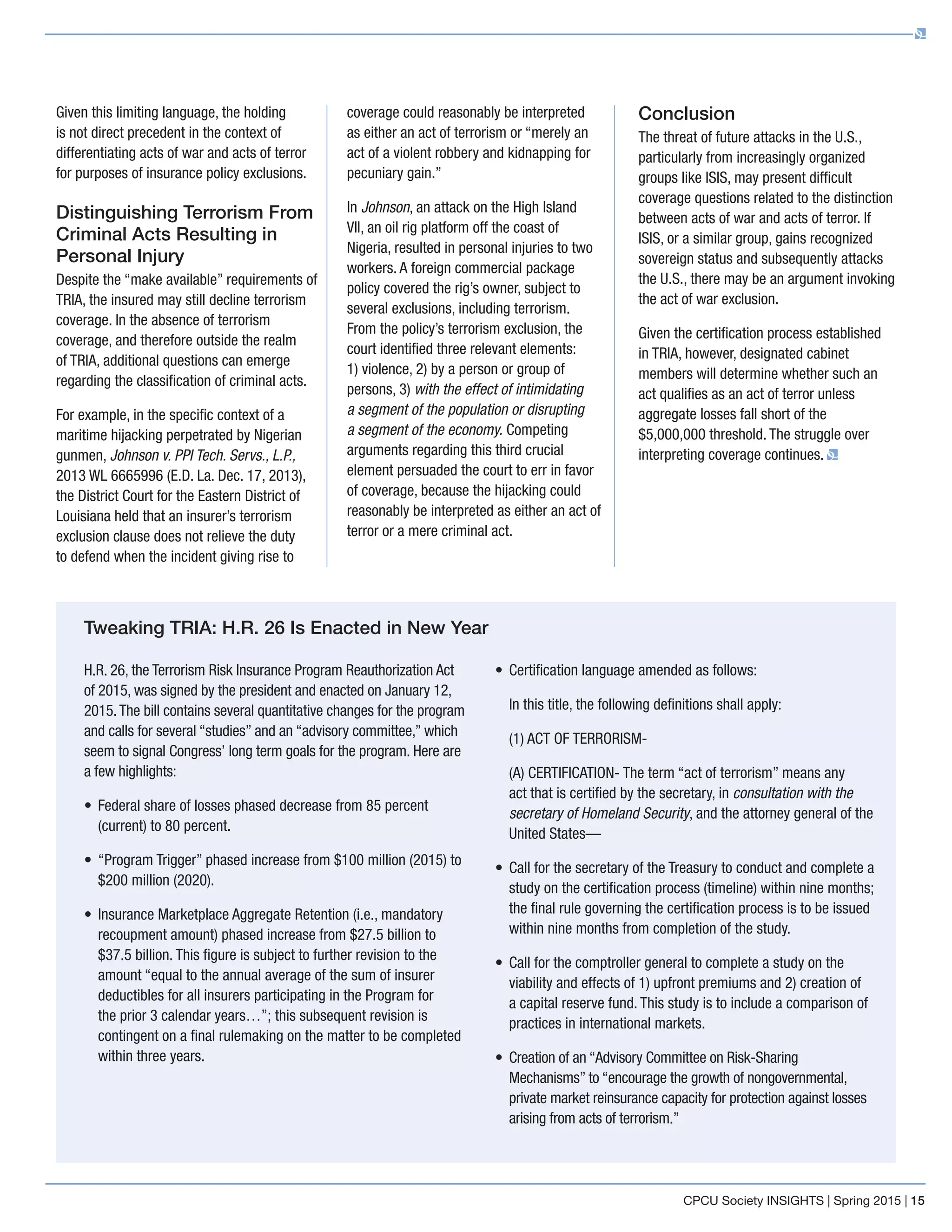 Given this limiting language, the holding
is not direct precedent in the context of
differentiating acts of war and acts of terror
for purposes of insurance policy exclusions.
Distinguishing Terrorism From
Criminal Acts Resulting in
Personal Injury
Despite the “make available” requirements of
TRIA, the insured may still decline terrorism
coverage. In the absence of terrorism
coverage, and therefore outside the realm
of TRIA, additional questions can emerge
regarding the classification of criminal acts.
For example, in the specific context of a
maritime hijacking perpetrated by Nigerian
gunmen, Johnson v. PPI Tech. Servs., L.P.,
2013 WL 6665996 (E.D. La. Dec. 17, 2013),
the District Court for the Eastern District of
Louisiana held that an insurer’s terrorism
exclusion clause does not relieve the duty
to defend when the incident giving rise to
coverage could reasonably be interpreted
as either an act of terrorism or “merely an
act of a violent robbery and kidnapping for
pecuniary gain.”
In Johnson, an attack on the High Island
VII, an oil rig platform off the coast of
Nigeria, resulted in personal injuries to two
workers. A foreign commercial package
policy covered the rig’s owner, subject to
several exclusions, including terrorism.
From the policy’s terrorism exclusion, the
court identified three relevant elements:
1) violence, 2) by a person or group of
persons, 3) with the effect of intimidating
a segment of the population or disrupting
a segment of the economy. Competing
arguments regarding this third crucial
element persuaded the court to err in favor
of coverage, because the hijacking could
reasonably be interpreted as either an act of
terror or a mere criminal act.
Conclusion
The threat of future attacks in the U.S.,
particularly from increasingly organized
groups like ISIS, may present difficult
coverage questions related to the distinction
between acts of war and acts of terror. If
ISIS, or a similar group, gains recognized
sovereign status and subsequently attacks
the U.S., there may be an argument invoking
the act of war exclusion.
Given the certification process established
in TRIA, however, designated cabinet
members will determine whether such an
act qualifies as an act of terror unless
aggregate losses fall short of the
$5,000,000 threshold. The struggle over
interpreting coverage continues.
H.R. 26, the Terrorism Risk Insurance Program Reauthorization Act
of 2015, was signed by the president and enacted on January 12,
2015.The bill contains several quantitative changes for the program
and calls for several “studies” and an “advisory committee,” which
seem to signal Congress’ long term goals for the program. Here are
a few highlights:
•	Federal share of losses phased decrease from 85 percent
(current) to 80 percent.
•	“Program Trigger” phased increase from $100 million (2015) to
$200 million (2020).
•	Insurance Marketplace Aggregate Retention (i.e., mandatory
recoupment amount) phased increase from $27.5 billion to
$37.5 billion. This figure is subject to further revision to the
amount “equal to the annual average of the sum of insurer
deductibles for all insurers participating in the Program for
the prior 3 calendar years…”; this subsequent revision is
contingent on a final rulemaking on the matter to be completed
within three years.
•	Certification language amended as follows:
	In this title, the following definitions shall apply:
	 (1) ACT OF TERRORISM-
	(A) CERTIFICATION- The term “act of terrorism” means any
act that is certified by the secretary, in consultation with the
secretary of Homeland Security, and the attorney general of the
United States—
•	Call for the secretary of the Treasury to conduct and complete a
study on the certification process (timeline) within nine months;
the final rule governing the certification process is to be issued
within nine months from completion of the study.
•	Call for the comptroller general to complete a study on the
viability and effects of 1) upfront premiums and 2) creation of
a capital reserve fund. This study is to include a comparison of
practices in international markets.
•	Creation of an “Advisory Committee on Risk-Sharing
Mechanisms” to “encourage the growth of nongovernmental,
private market reinsurance capacity for protection against losses
arising from acts of terrorism.”
Tweaking TRIA: H.R. 26 Is Enacted in New Year
CPCU Society INSIGHTS | Spring 2015 | 15
 
