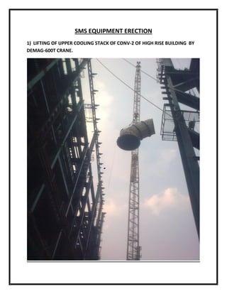 SMS EQUIPMENT ERECTION
1) LIFTING OF UPPER COOLING STACK OF CONV-2 OF HIGH RISE BUILDING BY
DEMAG-600T CRANE.
 
