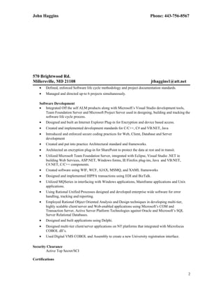 John Haggins Phone: 443-756-8567
570 Brightwood Rd.
Millersville, MD 21108 jthaggins1@att.net
• Defined, enforced Software life cycle methodology and project documentation standards.
• Managed and directed up-to 6 projects simultaneously.
Software Development
• Integrated Off the self ALM products along with Microsoft’s Visual Studio development tools,
Team Foundation Server and Microsoft Project Server used in designing, building and tracking the
software life cycle process.
• Designed and built an Internet Explorer Plug-in for Encryption and device based access.
• Created and implemented development standards for C/C++, C# and VB.NET, Java
• Introduced and enforced secure coding practices for Web, Client, Database and Server
development
• Created and put into practice Architectural standard and frameworks.
• Architected an encryption plug-in for SharePoint to protect the data at rest and in transit.
• Utilized Microsoft Team Foundation Server, integrated with Eclipse, Visual Studio .NET in
building Web Services, ASP.NET, Windows forms, IE/Firefox plug-ins, Java and VB.NET,
C#.NET, C/C++ components.
• Created software using WIF, WCF, AJAX, MSMQ, and XAML frameworks
• Designed and implemented HIPPA transactions using EDI and BizTalk.
• Utilized MQSeries in interfacing with Windows applications, Mainframe applications and Unix
applications.
• Using Rational Unified Processes designed and developed enterprise wide software for error
handling, tracking and reporting.
• Employed Rational Object Oriented Analysis and Design techniques in developing multi-tier,
highly scalable client/server and Web-enabled applications using Microsoft’s COM and
Transaction Server, Active Server Platform Technologies against Oracle and Microsoft’s SQL
Server Relational Databases.
• Designed and built applications using Delphi.
• Designed multi-tier client/server applications on NT platforms that integrated with Microfocus
COBOL dll’s.
• Used Digital VMS COBOL and Assembly to create a new University registration interface.
Security Clearance
Active Top Secret/SCI
Certifications
2
 