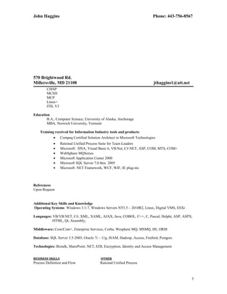 John Haggins Phone: 443-756-8567
570 Brightwood Rd.
Millersville, MD 21108 jthaggins1@att.net
CISSP
MCSD
MCP
Linux+
ITIL V3
Education
B.A., Computer Science, University of Alaska, Anchorage
MBA, Norwich University, Vermont
Training received for Information Industry tools and products:
• Compaq Certified Solution Architect in Microsoft Technologies
• Rational Unified Process Suite for Team Leaders
• Microsoft: DNA, Visual Basic 6, VB.Net, C#.NET, ASP, COM, MTS, COM+
• WebSphere MQSeries
• Microsoft Application Center 2000
• Microsoft SQL Server 7.0 thru 2005
• Microsoft .NET Framework, WCF, WIF, IE plug-ins
References
Upon Request
Additional Key Skills and Knowledge
Operating Systems: Windows 3.1-7, Windows Servers NT3.5 – 2010R2, Linux, Digital VMS, ESXi
Languages: VB/VB.NET, C#, XML, XAML, AJAX, Java, COBOL, C++, C, Pascal, Delphi, ASP, ASPX,
HTML, Qt, Assembly,
Middleware: Com/Com+, Enterprise Services, Corba, Wesphere MQ, MSMQ, IIS, ORM
Database: SQL Server 3.5-2005, Oracle 7i – 11g, ISAM, Hadoop, Access, Firebird, Postgres
Technologies: Biztalk, SharePoint .NET, EDI, Encryption, Identity and Access Management
BUSINESS SKILLS OTHER
Process Definition and Flow Rational Unified Process
3
 