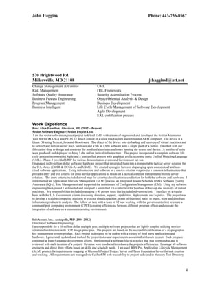 John Haggins Phone: 443-756-8567
570 Brightwood Rd.
Millersville, MD 21108 jthaggins1@att.net
Change Management & Control UML
Risk Management ITIL Framework
Software Quality Assurance Security Accreditation Process
Business Process Engineering Object Oriented Analysis & Design
Program Management Business Development
Business Intelligent Life Cycle Management of Software Development
Agile Development
EAL certification process
Work Experience
Booz Allen Hamilton, Aberdeen, MD (2012 – Present)
Senior Software Engineer/ Senior Project Lead
I am the senior software engineer/project task lead EMD with a team of engineered and developed the Soldier Maintainer
Tool Set for DCGS-A and PEO C3T which consist of a color touch screen and embedded ARM computer. The device is a
Linux OS using Tomcat, Java and Qt software. The object of the device is to do backup and recovery of virtual machines and
to turn off and turn on server stack hardware and VMs an ESXi software with a single push of a button. I worked with our
fabrication shop to design and construct the anodized aluminum enclosure housing the screen and device. A number of units
were produced and deployed in Army Labs and on tactical infrastructure. The project incorporated a complete software life
cycle process incorporating Agile and a lean unified process with graphical artifacts created using Unified Modeling Language
(UML). Phase 2 provided LRIP for various demonstration events and Government lab use.
I managed multi-million dollar software/ hardware project that integrated them into a transportable tactical server solution for
the U.S. Army (C4ISR & DCGS-A) and USMC. We created synergies between disparaging open source cloud and non-
cloud software applications. Using infrastructure and software as a service solution we provide a common infrastructure that
provides entry and exit criteria for cross service applications to reside on a tactical common transportable/mobile server
solution. The entry criteria included a road map for security classification accreditation for both the software and hardware. I
implemented an Application lifecycle Management (ALM) process, an Integrated Master Schedule (IMS), Software Quality
Assurance (SQA), Risk Management and supported the sustainment of Configuration Management (CM). Using my software
engineering background I architected and designed a simplified ESXi interface for field use of backup and recovery of virtual
machines. My responsibilities included managing a 40 person team that included sub-contractors. I interface on a regular
basis with the U.S. Government clients discussing direction, support, capabilities, deployments and logistics. The project was
to develop a scalable computing platform to execute cloud capacities as part of federated nodes to ingest, mine and distribute
information products to analysts. The follow on task with a team of 12 was working with the government client to create a
command post computing environment (CPCE) creating efficiencies between different program offices and execute the
integration of software on a common operating environment.
InfoAssure, Inc. Annapolis, MD (2004-2012)
Director of Software Engineering
I am responsible for a 10 million dollar multiple year, multiple software projects that are lightly coupled utilizing service-
orientated architecture with OOP design principles. The projects are based on the successful certification of a cryptographic
key management system product. Each project is designed to be usable with a variety of third party applications and
hardware. I generated, updated and tracked the project tasks and requirements associated with each project. Each program
contained at least 5 separate development efforts. Implemented a software lifecycle policy that that is repeatable and is
reviewed with each iteration of a project. Reviews were conducted to enhance the projects efficiencies. I manage all software
engineers and direct there efforts based on skills and schedule needs. I am used WBS Pro, Application Lifecycle Management
(ALM) product for requirements mapping to Microsoft Project/Project Server and Team Foundation Server for task creation
and tracking. All requirements are managed via CaliberRM with traceability to project tasks and to Mercury Test Directory
4
 