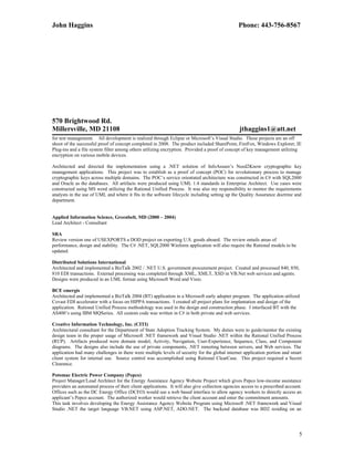 John Haggins Phone: 443-756-8567
570 Brightwood Rd.
Millersville, MD 21108 jthaggins1@att.net
for test management. All development is realized through Eclipse or Microsoft’s Visual Studio. These projects are an off
shoot of the successful proof of concept completed in 2008. The product included SharePoint, FireFox, Windows Explorer, IE
Plug-ins and a file system filter among others utilizing encryption. Provided a proof of concept of key management utilizing
encryption on various mobile devices.
Architected and directed the implementation using a .NET solution of InfoAssure’s Need2Know cryptographic key
management applications. This project was to establish as a proof of concept (POC) for revolutionary process to manage
cryptographic keys across multiple domains. The POC’s service orientated architecture was constructed in C# with SQL2000
and Oracle as the databases. All artifacts were produced using UML 1.4 standards in Enterprise Architect. Use cases were
constructed using MS word utilizing the Rational Unified Process. It was also my responsibility to mentor the requirements
analysts in the use of UML and where it fits in the software lifecycle including setting up the Quality Assurance doctrine and
department.
Applied Information Science, Greenbelt, MD (2000 – 2004)
Lead Architect - Consultant
SRA
Review version one of USEXPORTS a DOD project on exporting U.S. goods aboard. The review entails areas of
performance, design and stability. The C# .NET, SQL2000 Winform application will also require the Rational models to be
updated.
Distributed Solutions International
Architected and implemented a BizTalk 2002 / .NET U.S. government procurement project. Created and processed 840, 850,
810 EDI transactions. External processing was completed through XML, XMLT, XSD in VB.Net web services and agents.
Designs were produced in an UML format using Microsoft Word and Visio.
BCE emergis
Architected and implemented a BizTalk 2004 (BT) application in a Microsoft early adopter program. The application utilized
Covast EDI accelerator with a focus on HIPPA transactions. I created all project plans for implantation and design of the
application. Rational Unified Process methodology was used in the design and construction phase. I interfaced BT with the
AS400’s using IBM MQSeries. All custom code was written in C# in both private and web services.
Creative Information Technology, Inc. (CITI)
Architectural consultant for the Department of State Adoption Tracking System. My duties were to guide/mentor the existing
design team in the proper usage of Microsoft .NET framework and Visual Studio .NET within the Rational Unified Process
(RUP). Artifacts produced were domain model, Activity, Navigation, User-Experience, Sequence, Class, and Component
diagrams. The designs also include the use of private components, .NET remoting between servers, and Web services. The
application had many challenges in there were multiple levels of security for the global internet application portion and smart
client system for internal use. Source control was accomplished using Rational ClearCase. This project required a Secret
Clearance.
Potomac Electric Power Company (Pepco)
Project Manager/Lead Architect for the Energy Assistance Agency Website Project which gives Pepco low-income assistance
providers an automated process of their client applications. It will also give collection agencies access to a prescribed account.
Offices such as the DC Energy Office (DCEO) would use a web based interface to allow agency workers to directly access an
applicant’s Pepco account. The authorized worker would retrieve the client account and enter the commitment amounts.
This task involves developing the Energy Assistance Agency Website Program using Microsoft .NET framework and Visual
Studio .NET the target language VB.NET using ASP.NET, ADO.NET. The backend database was BD2 residing on an
5
 
