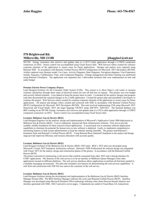 John Haggins Phone: 443-756-8567
570 Brightwood Rd.
Millersville, MD 21108 jthaggins1@att.net
MV390. Energy Assistance also retrieves and updates data to a CICS Cobol application through a COMTI component
connection via SNA. Source control was accomplished using Visual Source Safe. Web Services where created for common
corporate elements of the application to ensure reuse for future applications. Designs and analyst were captured using
Rational XDE. In accordance with Rational Unified Process (RUP) Configuration for Microsoft .NET Developers (RCND).
Artifact captured were Domain model, Use Cases, Activity Diagrams, State Diagrams, Navigation diagrams, User-Experience
models, Sequence, Collaboration, Class, and Component Diagrams. Change management and defect tracking was preformed
using Rational ClearQuest. The application was separated into 3 deliverable iterations that were implemented on time and
under budget.
Potomac Electric Power Company (Pepco)
Lead Designer/Architect for the Consumer Order System (COS). This system is to allow Pepco’s call center to increase
customer satisfaction through faster input of electrical meters for turn off and turn on request. This project was over budget
and severely behind schedule. I was tasked to bring the project back on track. I evaluated all the analyst, designs and program
code then documented the required changes to be a viable application. Created the project plan and assembled 6 developers to
continuo the project. Web Services where created for common corporate elements of the application to ensure reuse for future
applications. All analyst and designs where created and corrected with XDE in accordance with Rational Unified Process
(RUP) Configuration for Microsoft .NET Developers (RCND). This task involved implementing COS using Microsoft .NET
framework and Visual Studio .NET, the target language VB.NET using ASP.NET, ADO.NET. The backend database was
BD2 residing on an MV390. Energy Assistance also retrieves and updates data to a CICS cobol application through a COMTI
component connection via SNA. Source control was accomplished using Visual Source Safe.
Location: Baltimore Gas & Electric (BGE)
Lead Designer/Engineer for the analysts, design and implementation of Microsoft’s Application Center 2000 deployment at
Baltimore Gas & Electric (BGE). I was to implement and provide three infrastructure solutions. First was to provide
scalable, reliable foundation for there mission-critical applications. A second goal was to automate software deployment
capabilities to eliminate the potential for human error as new software is deployed. Lastly, to implement comprehensive
monitoring features to help system administrators to keep the solution running smoothly. The project used Rational’s
Enterprise Suite and Rational’s Unified Process (RUP). Using Rational Rose, Rational ClearQuest in the analyst and design
stage provide improved efficiency and resource allocation with accurate quality.
Location: Baltimore Gas & Electric (BGE)
Lead Designer/Architect of the Baltimore Gas & Electric (BGE) .NET pilot. BGE’s .NET pilot was developed using
Microsoft’s Visual .NET Enterprise Architecture software. Rational’s XDE Professional for software design was integrated
with Visual .NET for the analyst, design and construction phases of the project. In accordance with the Rational Unified
Process (RUP).
The project consisted of constructing a web service that could be consumed from other .NET and a interop-interface for
COM+ applications. The function of the web service is to be an interface to MQSeries Queue Managers from other
applications located on different platforms. The web service interfaces allows applications to perform all functions needed in
a multiple messaging environment. The pilot also included a test harness for demonstrating the web services capabilities. A
web front end constructed with ASP.Net was used as the consumer of the web service.
Location: Baltimore Gas & Electric (BGE)
Lead Designer/Architect during the development and implementation of the Baltimore Gas & Electric (BGE) Interface
Manager System (IM). The BGE Interface Manager software life cycle used Rational Unified Process (RUP). Interface
Manager was developed using Microsoft Windows DNA technology utilizing a thin client (browser-based) stateless user
interface generated with XML, XSLT and active server pages. Components are coded in Visual Basic 6.0, transactions
6
 