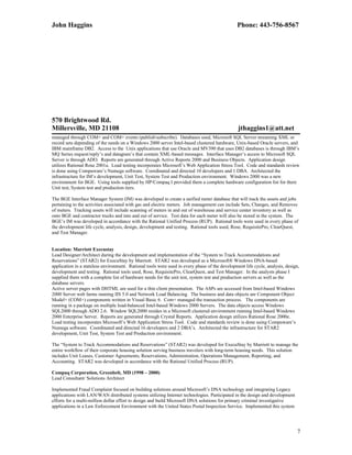 John Haggins Phone: 443-756-8567
570 Brightwood Rd.
Millersville, MD 21108 jthaggins1@att.net
managed through COM+ and COM+ events (publishsubscribe). Databases used, Microsoft SQL Server streaming XML or
record sets depending of the needs on a Windows 2000 server Intel-based clustered hardware, Unix-based Oracle servers, and
IBM mainframe DB2. Access to the Unix applications that use Oracle and MV390 that uses DB2 databases is through IBM’s
MQ Series request/reply’s and datagram’s that contain XML-based messages. Interface Manager’s access to Microsoft SQL
Server is through ADO. Reports are generated through Active Reports 2000 and Business Objects. Application design
utilizes Rational Rose 2001a. Load testing incorporates Microsoft’s Web Application Stress Tool. Code and standards review
is done using Compuware’s Numega software. Coordinated and directed 10 developers and 1 DBA. Architected the
infrastructure for IM’s development, Unit Test, System Test and Production environment. Windows 2000 was a new
environment for BGE. Using tools supplied by HP/Compaq I provided them a complete hardware configuration list for there
Unit test, System test and production tiers.
The BGE Interface Manager System (IM) was developed to create a unified meter database that will track the assets and jobs
pertaining to the activities associated with gas and electric meters. Job management can include Sets, Changes, and Removes
of meters. Tracking assets will include scanning of meters in and out of warehouse and service center inventory as well as
onto BGE and contractor trucks and into and out of service. Test data for each meter will also be stored in the system. The
BGE’s IM was developed in accordance with the Rational Unified Process (RUP). Rational tools were used in every phase of
the development life cycle, analysis, design, development and testing. Rational tools used, Rose, RequisitePro, ClearQuest,
and Test Manager.
Location: Marriott Execustay
Lead Designer/Architect during the development and implementation of the “System to Track Accommodations and
Reservations” (STAR2) for ExecuStay by Marriott. STAR2 was developed as a Microsoft® Windows DNA-based
application in a stateless environment. Rational tools were used in every phase of the development life cycle, analysis, design,
development and testing. Rational tools used, Rose, RequisitePro, ClearQuest, and Test Manager. In the analysts phase I
supplied them with a complete list of hardware needs for the unit test, system test and production servers as well as the
database servers.
Active server pages with DHTML are used for a thin client presentation. The ASPs are accessed from Intel-based Windows
2000 Server web farms running IIS 5.0 and Network Load Balancing. The business and data objects are Component Object
Model+ (COM+) components written in Visual Basic 6. Com+ managed the transaction process. The components are
running in a package on multiple load-balanced Intel-based Windows 2000 Servers. The data objects access Windows
SQL2000 through ADO 2.6. Window SQL2000 resides in a Microsoft clustered environment running Intel-based Windows
2000 Enterprise Server. Reports are generated through Crystal Reports. Application design utilizes Rational Rose 2000e.
Load testing incorporates Microsoft’s Web Application Stress Tool. Code and standards review is done using Compuware’s
Numega software. Coordinated and directed 16 developers and 2 DBA’s. Architected the infrastructure for STAR2
development, Unit Test, System Test and Production environment.
The “System to Track Accommodations and Reservations” (STAR2) was developed for ExecuStay by Marriott to manage the
entire workflow of their corporate housing solution serving business travelers with long-term housing needs. This solution
includes Unit Leases, Customer Agreements, Reservations, Administration, Operations Management, Reporting, and
Accounting. STAR2 was developed in accordance with the Rational Unified Process (RUP).
Compaq Corporation, Greenbelt, MD (1998 – 2000)
Lead Consultant/ Solutions Architect
Implemented Fraud Complaint focused on building solutions around Microsoft’s DNA technology and integrating Legacy
applications with LAN/WAN distributed systems utilizing Internet technologies. Participated in the design and development
efforts for a multi-million dollar effort to design and build Microsoft DNA solutions for primary criminal investigative
applications in a Law Enforcement Environment with the United States Postal Inspection Service. Implemented this system
7
 