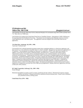 John Haggins Phone: 443-756-8567
570 Brightwood Rd.
Millersville, MD 21108 jthaggins1@att.net
with technology moving the clients from VAX to a Microsoft Windows NT environment using VB 6.0, MTS, and SQL Server
7.0. There were over 10,000 users.
Lead Architect for Compaq at the United States Postal Service, PostalOne! Initiative. Participating in USPS’s DAR process
for requesting funds from the Board of Governors. The proposal was for designing and collapsing a selection of mission
critical applications into a web based system. This application would also integrate with several other Postal Service
applications.
TAG-Data Flow, Anchorage, AK (1994 – 1998)
Team Lead / Technical Lead
Converted the FAA’s national automated accounting systems from a mainframe platform to a client/server application, and
then moved it to a 3-tier architecture using SQL Server 6.5, VB 5.0, and MTS. Designed two tier client/server applications on
NT platforms. The development environment was Microsoft NT using DNA a VB 6.0, with a SQL Server backend. In
addition, we also built ActiveX controls, COM based objects, and ASP Servers. Contracted to the Federal Aviation
Administration and led a 10-member software development/integration team. Defined standards, tools and skill sets,
architecture and infrastructure. Employing tools that allow team to react quickly to changing (regulatory and technological)
environment. Coordinated installation of software covering 12 regional sites nationally and 15,000 employees. Developed
and directed software system testing procedures. Designed and implemented national financial business rules using COM
objects. Designed and implemented data transferring to mainframe data collection using COM objects. Established an
Administrative Intranet encompassing 12 regional sites nationwide and 48,000 employees. Enhancing Intranet to be the
information delivery vehicle for all administrative actions. Developed and implemented 4 national systems (used by agency
employees at 12 regional site user base from 100 to 9000 users per application). Desktop client/server applications converted
to Microsoft’s DNA solutions.
R.T. Rude Corporation, Anchorage, AK, (1983 - 1994)
System Manager
Maintained and updated accounting, payroll, inventory, purchasing and sales software. Maintained all corporate computer
hardware and software. Designed and built the corporations barcode tracking system. Project Lead on building a
new automated inventory-counting system.
United States Navy (1976 – 1982)
8
 
