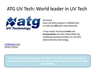 ATG UV Tech: World leader in UV Tech
info@atguv.com
01942 216161
UK based
Have not done projects in Middle East
or India but DO work internationally
• Case study: minimised costs and
inconvenience for Dee Valley Water by
modifying existing chambers to suit ATG
advanced lamp technology
Due to having over 30 years exp and success in the field, with good reviews and
impressive case studies. I feel they are the best choice available in terms of quality
and reliability
 