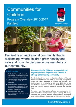 Communities for
Children
Program Overview 2015-2017
Fairfield
Priority areas
 Fairfield children and families utilise
opportunities to connect to a social,
active and inclusive community.
 Fairfield children and families are
well-prepared to handle life
transitions.
 Fairfield children and families feel
empowered to engage with life-long
aspirations through education, life
skills and employment.
 Fairfield families have well-
connected access and reach across
the community.
Communities for Children works with local
organisations to empower and support a
strong, child friendly community.
The Smith Family has been the Facilitating Partner of Fairfield
Communities for Children since 2005. A Community Strategic Plan
(CSP) has been developed to support the progress and
implementation of the initiative for the period 2015-2019 in the
suburbs Carramar, Fairfield, Fairfield East, Fairfield Heights, Fairfield
West, Old Guildford, Yennora, Villawood, Smithfield and Wetherill
Park.
The primary role of the Facilitating Partner is to work together with
local organisations to empower and support a strong, child-friendly
community, and to deliver programs that build capacity and address
areas of vulnerability and disadvantage for children and their families.
thesmithfamily.com.au
Fairfield is an aspirational community that is
welcoming, where children grow healthy and
safe and go on to become active members of
our community.
 
