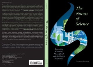 The
Nature
of
Science
Fernando Espinoza
Integrating
Historical,
Philosophical,
and Sociological
Perspectives
TheNatureofScienceEspinoza
Rowman&
Littlefield
9 7 8 1 4 4 2 2 0 9 5 2 7
9 0 0 0 0
Education • Science
“Fernando Espinoza writes in an accessible manner that invites deep thinking through
thought-provoking questions in the items for reflection section at the end of each chapter.
The book traces the history of science from the ancients to modern day and focuses on
why we know what we know. He ties together important elements in science, starting
with history and moving to philosophy.” —Erica M. Brownstein, Capital University
“A significant goal of modern science education, and also one of our major challenges,
is to enhance students’ understanding of the nature of science. Espinoza presents a
novel and comprehensive perspective on this topic in a sophisticated, multidisciplinary
perspective that is practical and timely, suitable for a broad audience of science educa-
tors or anyone interested in a liberally informed perspective on how scientists think and
do their work.” —O. R. Anderson, Teachers College, Columbia University
“This book offers a timely reminder of the tremendous advance in and limitations of sci-
ence’s grasp of reality. Fernando Espinoza shows how the teaching of science needs
to be aware of the historical, philosophical, and sociological contexts of scientific
practice. Especially informative is the author’s discussion of how to understand the role
of mathematics in modern science’s encounter with the world. The book will serve as
a useful guide for science teachers.” —William E. Carroll, University of Oxford
The role of science, along with its nature and development, is commonly misunder-
stood. Fernando Espinoza shines light on these misconceptions to give readers a deeper
understanding of science and its effect and influence upon society through historical,
philosophical, and sociological perspectives. This book incorporates mandates from the
National Research Council, National Science Teachers Association, and others and is
a useful text for required courses of general education majors.
Fernando Espinoza is associate professor of chemistry and physics and
director of graduate education programs at the School of Education at SUNY College at
Old Westbury. He is also on the faculty of Physics and Astronomy at Hofstra University.
For orders and information please contact the publisher
Rowman  Littlefield Publishers, Inc.
A wholly owned subsidiary of
The Rowman  Littlefield Publishing Group, Inc.
4501 Forbes Boulevard, Suite 200
Lanham, Maryland 20706
1-800-462-6420
www.rowmanlittlefield.com
Cover design by Neil D. Cotterill
 