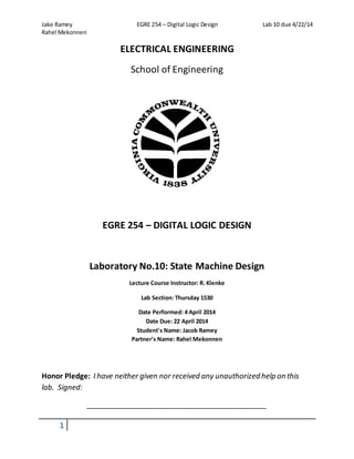 Jake Ramey EGRE 254 – Digital Logic Design Lab 10 due 4/22/14
Rahel Mekonnen
1
ELECTRICAL ENGINEERING
School of Engineering
EGRE 254 – DIGITAL LOGIC DESIGN
Laboratory No.10: State Machine Design
Lecture Course Instructor: R. Klenke
Lab Section: Thursday 1530
Date Performed: 4 April 2014
Date Due: 22 April 2014
Student's Name: Jacob Ramey
Partner's Name: Rahel Mekonnen
Honor Pledge: I have neither given nor received any unauthorized help on this
lab. Signed:
_____________________________________________
 