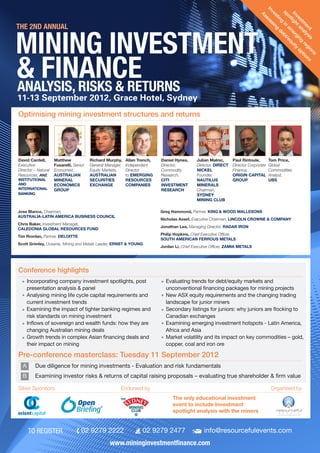 11-13 September 2012, Grace Hotel, Sydney
info@resourcefulevents.com02 9279 247702 9279 2222TO REGISTER
www.mininginvestmentfinance.com
ANALYSIS, RISKS & RETURNS
Optimising mining investment structures and returns
THE 2ND ANNUAL
Investm
ent
spotlightanalysis
Investing
in
em
erging
regions
Assessing
debt/equity
options
Greg Hammond, Partner, KING & WOOD MALLESONS
Nicholas Assef, Executive Chairman, LINCOLN CROWNE & COMPANY
Jonathan Lea, Managing Director, RADAR IRON
Philip Hopkins, Chief Executive Officer,
SOUTH AMERICAN FERROUS METALS
Jordan Li, Chief Executive Officer, ZAMIA METALS
Jose Blanco, Chairman,
AUSTRALIA-LATIN AMERICA BUSINESS COUNCIL
Chris Baker, Investment Manager,
CALEDONIA GLOBAL RESOURCES FUND
Tim Riordan, Partner, DELOITTE
Scott Grimley, Oceania, Mining and Metals Leader, ERNST & YOUNG
David Cardell,
Executive
Director – Natural
Resources, ANZ
INSTITUTIONAL
AND
INTERNATIONAL
BANKING
Matthew
Fusarelli, Senior
Economist,
AUSTRALIAN
MINERAL
ECONOMICS
GROUP
Richard Murphy,
General Manager,
Equity Markets,
AUSTRALIAN
SECURITIES
EXCHANGE
Allan Trench,
Independent
Director
to EMERGING
RESOURCES
COMPANIES
Daniel Hynes,
Director,
Commodity
Research,
CITI
INVESTMENT
RESEARCH
Julian Malnic,
Director, DIRECT
NICKEL
Founder,
NAUTILUS
MINERALS
Chairman,
SYDNEY
MINING CLUB
Paul Rintoule,
Director Corporate
Finance,
ORIGIN CAPITAL
GROUP
Tom Price,
Global
Commodities
Analyst,
UBS
Incorporating company investment spotlights, post
presentation analysis & panel
Analysing mining life cycle capital requirements and
current investment trends
Examining the impact of tighter banking regimes and
risk standards on mining investment
Inflows of sovereign and wealth funds: how they are
changing Australian mining deals
Growth trends in complex Asian financing deals and
their impact on mining
Evaluating trends for debt/equity markets and
unconventional financing packages for mining projects
New ASX equity requirements and the changing trading
landscape for junior miners
Secondary listings for juniors: why juniors are flocking to
Canadian exchanges
Examining emerging investment hotspots - Latin America,
Africa and Asia
Market volatility and its impact on key commodities – gold,
copper, coal and iron ore
Conference highlights
Pre-conference masterclass: Tuesday 11 September 2012
Organised bySilver Sponsors Endorsed by
A 	 Due diligence for mining investments - Evaluation and risk fundamentals
B 	 Examining investor risks & returns of capital raising proposals – evaluating true shareholder & firm value
The only educational investment
event to include Investment
spotlight analysis with the miners
 