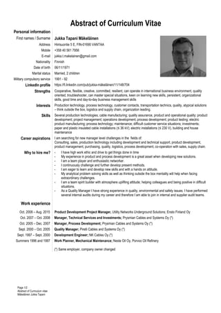 Page 1/2
Abstract of Curriculum vitae
Mäkeläinen Jukka Tapani
Abstract of Curriculum Vitae
Personal information
First names / Surname Jukka Tapani Mäkeläinen
Address Hiirisuontie 5 E, FIN-01690 VANTAA
Mobile +358 40 561 7956
E-mail jukka.t.makelainen@gmail.com
Nationality Finnish
Date of birth 06/11/1971
Marital status Married, 2 children
Military compulsory service 1991 - 92
LinkedIn profile https://fi.linkedin.com/pub/jukka-mäkeläinen/11/148/704
Strengths Cooperative, flexible, creative, committed, resilient, can operate in international business environment, quality
oriented, troubleshooter, can master special situations, keen on learning new skills, persistent, organizational
skills, good time and day-to-day business management skills
Interests Production technology, process technology, customer contacts, transportation technics, quality, atypical solutions
– think outside the box, logistics and supply chain, organization leading.
Skills Several production technologies; cable manufacturing; quality assurance, product and operational quality; product
development; project management; operations development; process development; product testing; electric
product manufacturing; process technology; maintenance; difficult customer service situations; investments;
paper and plastic insulated cable installations (≤ 36 kV); electric installations (≤ 230 V), building and house
maintenance
Career aspirations I am searching for new manager level challenges in the fields of:
Consulting, sales, production technology including development and technical support, product development,
product management, purchasing, quality, logistics, process development, co-operation with sales, supply chain.
Why to hire me? - I have high work ethic and drive to get things done in time
- My experience in product and process development is a great asset when developing new solutions.
- I am a team player and enthusiastic networker.
- I continuously challenge and further develop present methods.
- I am eager to learn and develop new skills and with a hands on attitude.
- My analytical problem solving skills as well as thinking outside the box mentality will help when facing
extraordinary challenges.
- I am a team spirit builder with atmosphere uplifting attitude; helping colleagues and being positive in difficult
situations.
- As a Quality Manager I have strong experience in quality, environmental and safety issues. I have performed
several internal audits during my career and therefore I am able to join in internal and supplier audit teams.
Work experience
Oct. 2008 – Aug. 2015 Product Development Project Manager, Utility Networks Underground Solutions; Ensto Finland Oy
Oct. 2007 – Oct. 2008 Manager, Technical Services and Investments; Prysmian Cables and Systems Oy (*)
Oct. 2005 – Dec. 2007 Manager, Process Development; Prysmian Cables and Systems Oy (*)
Sept. 2000 – Oct. 2005 Quality Manager; Pirelli Cables and Systems Oy (*)
Sept. 1997 – Sept. 2000 Development Engineer; NK Cables Oy (*)
Summers 1996 and 1997 Work Planner, Mechanical Maintenance; Neste Oil Oy, Porvoo Oil Refinery
(*) Same employer, company owner changed
 