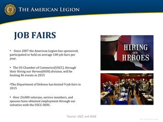 JOB FAIRS
• Since 2007 the American Legion has sponsored,
participated or held on average 100 job fairs per
year.
• The US Chamber of Commerce(USCC), through
their Hiring our Heroes(HOH) division, will be
hosting 46 events in 2015
•The Department of Defense has hosted 9 job fairs in
2015
• Over 24,000 veterans, service members, and
spouses have obtained employment through our
initiative with the USCC-HOH.
*Source: USCC and VE&E
 