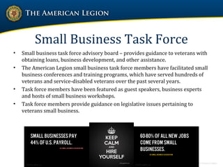 Small Business Task Force
• Small business task force advisory board – provides guidance to veterans with
obtaining loans, business development, and other assistance.
• The American Legion small business task force members have facilitated small
business conferences and training programs, which have served hundreds of
veterans and service-disabled veterans over the past several years.
• Task force members have been featured as guest speakers, business experts
and hosts of small business workshops.
• Task force members provide guidance on legislative issues pertaining to
veterans small business.
 
