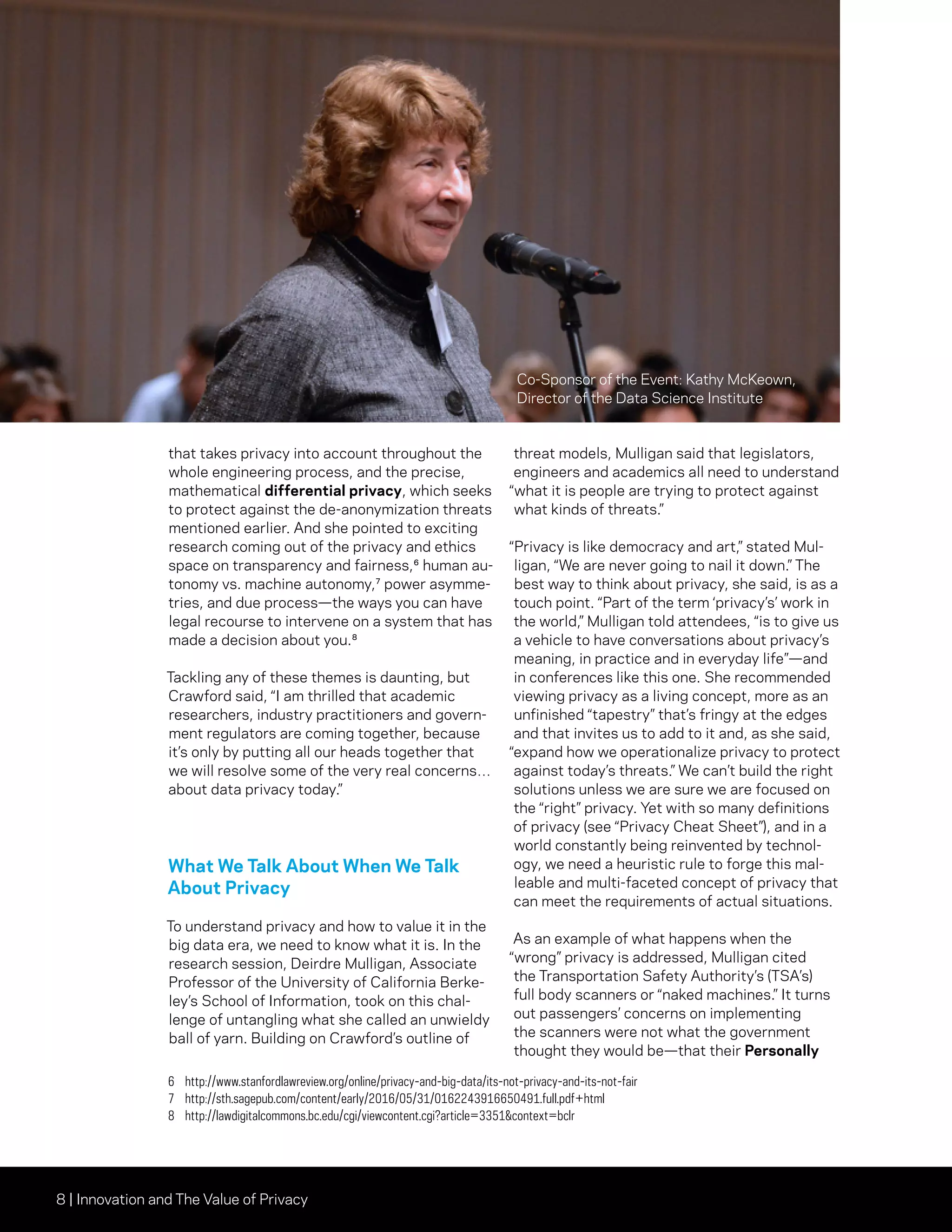 8 | Innovation and The Value of Privacy
that takes privacy into account throughout the
whole engineering process, and the precise,
mathematical differential privacy, which seeks
to protect against the de-anonymization threats
mentioned earlier. And she pointed to exciting
research coming out of the privacy and ethics
space on transparency and fairness,⁶ human au-
tonomy vs. machine autonomy,⁷ power asymme-
tries, and due process—the ways you can have
legal recourse to intervene on a system that has
made a decision about you.⁸
Tackling any of these themes is daunting, but
Crawford said, “I am thrilled that academic
researchers, industry practitioners and govern-
ment regulators are coming together, because
it’s only by putting all our heads together that
we will resolve some of the very real concerns…
about data privacy today.”
What We Talk About When We Talk
About Privacy
To understand privacy and how to value it in the
big data era, we need to know what it is. In the
research session, Deirdre Mulligan, Associate
Professor of the University of California Berke-
ley’s School of Information, took on this chal-
lenge of untangling what she called an unwieldy
ball of yarn. Building on Crawford’s outline of
threat models, Mulligan said that legislators,
engineers and academics all need to understand
“what it is people are trying to protect against
what kinds of threats.”
“Privacy is like democracy and art,” stated Mul-
ligan, “We are never going to nail it down.” The
best way to think about privacy, she said, is as a
touch point. “Part of the term ‘privacy’s’ work in
the world,” Mulligan told attendees, “is to give us
a vehicle to have conversations about privacy’s
meaning, in practice and in everyday life”—and
in conferences like this one. She recommended
viewing privacy as a living concept, more as an
unfinished “tapestry” that’s fringy at the edges
and that invites us to add to it and, as she said,
“expand how we operationalize privacy to protect
against today’s threats.” We can’t build the right
solutions unless we are sure we are focused on
the “right” privacy. Yet with so many definitions
of privacy (see “Privacy Cheat Sheet”), and in a
world constantly being reinvented by technol-
ogy, we need a heuristic rule to forge this mal-
leable and multi-faceted concept of privacy that
can meet the requirements of actual situations.
As an example of what happens when the
“wrong” privacy is addressed, Mulligan cited
the Transportation Safety Authority’s (TSA’s)
full body scanners or “naked machines.” It turns
out passengers’ concerns on implementing
the scanners were not what the government
thought they would be—that their Personally
6	http://www.stanfordlawreview.org/online/privacy-and-big-data/its-not-privacy-and-its-not-fair
7	http://sth.sagepub.com/content/early/2016/05/31/0162243916650491.full.pdf+html
8	http://lawdigitalcommons.bc.edu/cgi/viewcontent.cgi?article=3351context=bclr
Co-Sponsor of the Event: Kathy McKeown,
Director of the Data Science Institute
 