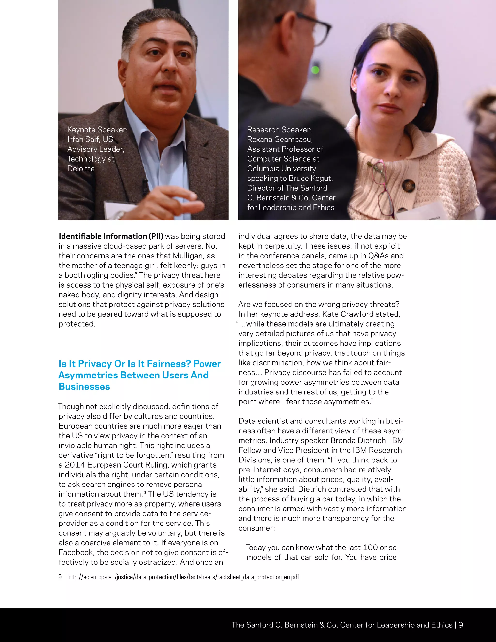 The Sanford C. Bernstein  Co. Center for Leadership and Ethics | 9
Identifiable Information (PII) was being stored
in a massive cloud-based park of servers. No,
their concerns are the ones that Mulligan, as
the mother of a teenage girl, felt keenly: guys in
a booth ogling bodies.” The privacy threat here
is access to the physical self, exposure of one’s
naked body, and dignity interests. And design
solutions that protect against privacy solutions
need to be geared toward what is supposed to
protected.
Is It Privacy Or Is It Fairness? Power
Asymmetries Between Users And
Businesses
Though not explicitly discussed, definitions of
privacy also differ by cultures and countries.
European countries are much more eager than
the US to view privacy in the context of an
inviolable human right. This right includes a
derivative “right to be forgotten,” resulting from
a 2014 European Court Ruling, which grants
individuals the right, under certain conditions,
to ask search engines to remove personal
information about them.⁹ The US tendency is
to treat privacy more as property, where users
give consent to provide data to the service-
provider as a condition for the service. This
consent may arguably be voluntary, but there is
also a coercive element to it. If everyone is on
Facebook, the decision not to give consent is ef-
fectively to be socially ostracized. And once an
individual agrees to share data, the data may be
kept in perpetuity. These issues, if not explicit
in the conference panels, came up in QAs and
nevertheless set the stage for one of the more
interesting debates regarding the relative pow-
erlessness of consumers in many situations.
Are we focused on the wrong privacy threats?
In her keynote address, Kate Crawford stated,
“…while these models are ultimately creating
very detailed pictures of us that have privacy
implications, their outcomes have implications
that go far beyond privacy, that touch on things
like discrimination, how we think about fair-
ness… Privacy discourse has failed to account
for growing power asymmetries between data
industries and the rest of us, getting to the
point where I fear those asymmetries.”
Data scientist and consultants working in busi-
ness often have a different view of these asym-
metries. Industry speaker Brenda Dietrich, IBM
Fellow and Vice President in the IBM Research
Divisions, is one of them. “If you think back to
pre-Internet days, consumers had relatively
little information about prices, quality, avail-
ability,” she said. Dietrich contrasted that with
the process of buying a car today, in which the
consumer is armed with vastly more information
and there is much more transparency for the
consumer:
Today you can know what the last 100 or so
models of that car sold for. You have price
9	http://ec.europa.eu/justice/data-protection/files/factsheets/factsheet_data_protection_en.pdf
Keynote Speaker:
Irfan Saif, US
Advisory Leader,
Technology at
Deloitte
Research Speaker:
Roxana Geambasu,
Assistant Professor of
Computer Science at
Columbia University
speaking to Bruce Kogut,
Director of The Sanford
C. Bernstein  Co. Center
for Leadership and Ethics
 