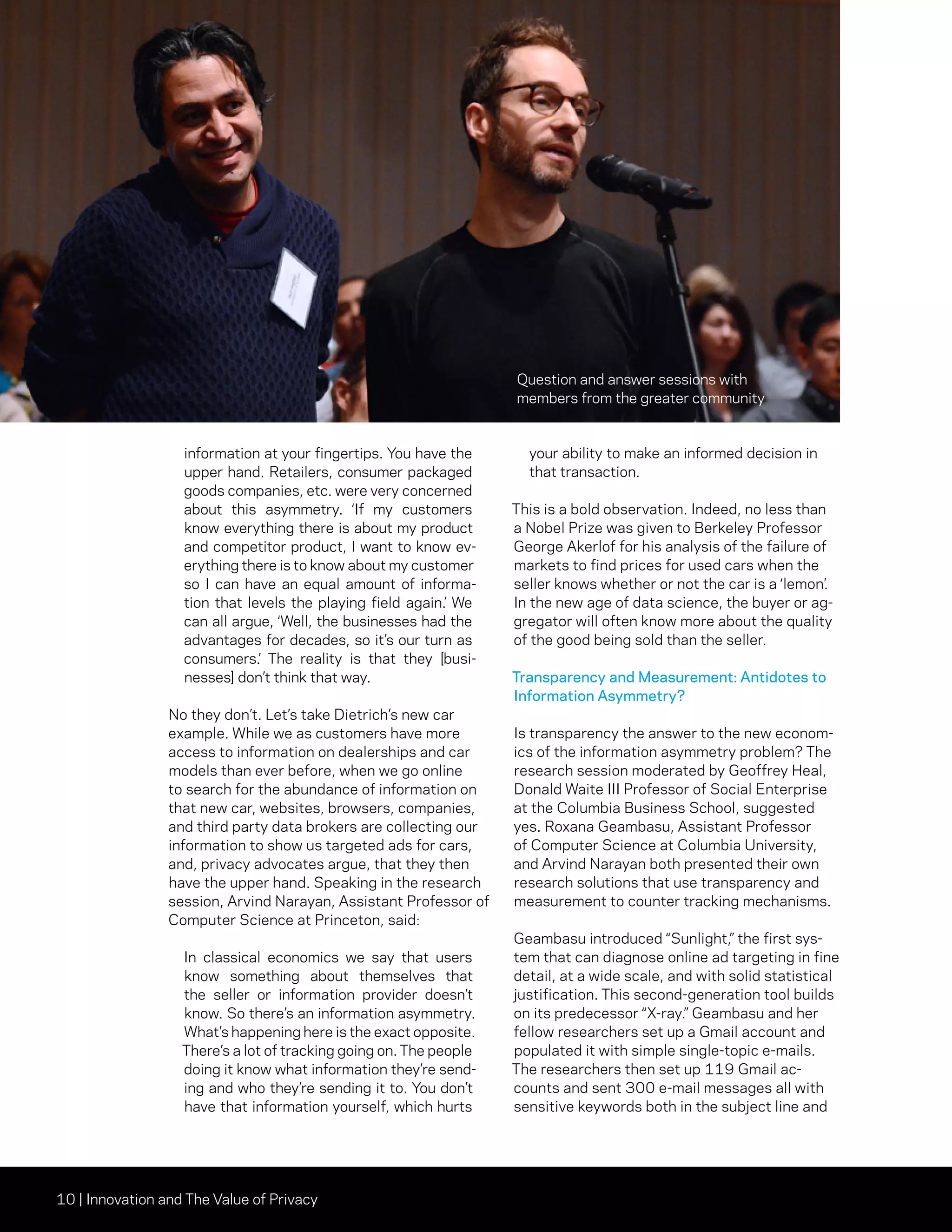 10 | Innovation and The Value of Privacy
information at your fingertips. You have the
upper hand. Retailers, consumer packaged
goods companies, etc. were very concerned
about this asymmetry. ‘If my customers
know everything there is about my product
and competitor product, I want to know ev-
erything there is to know about my customer
so I can have an equal amount of informa-
tion that levels the playing field again.’ We
can all argue, ‘Well, the businesses had the
advantages for decades, so it’s our turn as
consumers.’ The reality is that they [busi-
nesses] don’t think that way.
No they don’t. Let’s take Dietrich’s new car
example. While we as customers have more
access to information on dealerships and car
models than ever before, when we go online
to search for the abundance of information on
that new car, websites, browsers, companies,
and third party data brokers are collecting our
information to show us targeted ads for cars,
and, privacy advocates argue, that they then
have the upper hand. Speaking in the research
session, Arvind Narayan, Assistant Professor of
Computer Science at Princeton, said:
In classical economics we say that users
know something about themselves that
the seller or information provider doesn’t
know. So there’s an information asymmetry.
What’s happening here is the exact opposite.
There’s a lot of tracking going on. The people
doing it know what information they’re send-
ing and who they’re sending it to. You don’t
have that information yourself, which hurts
your ability to make an informed decision in
that transaction.
This is a bold observation. Indeed, no less than
a Nobel Prize was given to Berkeley Professor
George Akerlof for his analysis of the failure of
markets to find prices for used cars when the
seller knows whether or not the car is a ‘lemon’.
In the new age of data science, the buyer or ag-
gregator will often know more about the quality
of the good being sold than the seller.
Transparency and Measurement: Antidotes to
Information Asymmetry?
Is transparency the answer to the new econom-
ics of the information asymmetry problem? The
research session moderated by Geoffrey Heal,
Donald Waite III Professor of Social Enterprise
at the Columbia Business School, suggested
yes. Roxana Geambasu, Assistant Professor
of Computer Science at Columbia University,
and Arvind Narayan both presented their own
research solutions that use transparency and
measurement to counter tracking mechanisms.
Geambasu introduced “Sunlight,” the first sys-
tem that can diagnose online ad targeting in fine
detail, at a wide scale, and with solid statistical
justification. This second-generation tool builds
on its predecessor “X-ray.” Geambasu and her
fellow researchers set up a Gmail account and
populated it with simple single-topic e-mails.
The researchers then set up 119 Gmail ac-
counts and sent 300 e-mail messages all with
sensitive keywords both in the subject line and
Question and answer sessions with
members from the greater community
 