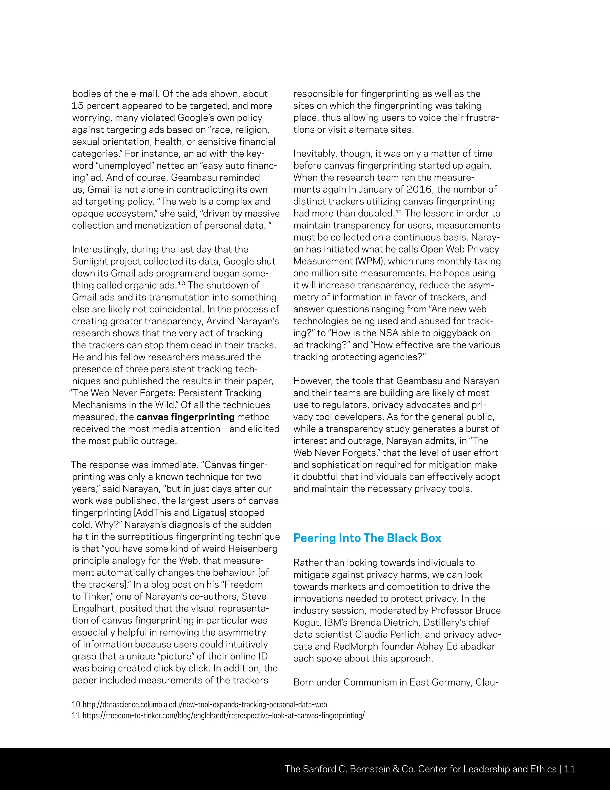 The Sanford C. Bernstein  Co. Center for Leadership and Ethics | 11
bodies of the e-mail. Of the ads shown, about
15 percent appeared to be targeted, and more
worrying, many violated Google’s own policy
against targeting ads based on “race, religion,
sexual orientation, health, or sensitive financial
categories.” For instance, an ad with the key-
word “unemployed” netted an “easy auto financ-
ing” ad. And of course, Geambasu reminded
us, Gmail is not alone in contradicting its own
ad targeting policy. “The web is a complex and
opaque ecosystem,” she said, “driven by massive
collection and monetization of personal data. “
Interestingly, during the last day that the
Sunlight project collected its data, Google shut
down its Gmail ads program and began some-
thing called organic ads.¹⁰ The shutdown of
Gmail ads and its transmutation into something
else are likely not coincidental. In the process of
creating greater transparency, Arvind Narayan’s
research shows that the very act of tracking
the trackers can stop them dead in their tracks.
He and his fellow researchers measured the
presence of three persistent tracking tech-
niques and published the results in their paper,
“The Web Never Forgets: Persistent Tracking
Mechanisms in the Wild.” Of all the techniques
measured, the canvas fingerprinting method
received the most media attention—and elicited
the most public outrage.
The response was immediate. “Canvas finger-
printing was only a known technique for two
years,” said Narayan, “but in just days after our
work was published, the largest users of canvas
fingerprinting [AddThis and Ligatus] stopped
cold. Why?” Narayan’s diagnosis of the sudden
halt in the surreptitious fingerprinting technique
is that “you have some kind of weird Heisenberg
principle analogy for the Web, that measure-
ment automatically changes the behaviour [of
the trackers].” In a blog post on his “Freedom
to Tinker,” one of Narayan’s co-authors, Steve
Engelhart, posited that the visual representa-
tion of canvas fingerprinting in particular was
especially helpful in removing the asymmetry
of information because users could intuitively
grasp that a unique “picture” of their online ID
was being created click by click. In addition, the
paper included measurements of the trackers
responsible for fingerprinting as well as the
sites on which the fingerprinting was taking
place, thus allowing users to voice their frustra-
tions or visit alternate sites.
Inevitably, though, it was only a matter of time
before canvas fingerprinting started up again.
When the research team ran the measure-
ments again in January of 2016, the number of
distinct trackers utilizing canvas fingerprinting
had more than doubled.¹¹ The lesson: in order to
maintain transparency for users, measurements
must be collected on a continuous basis. Naray-
an has initiated what he calls Open Web Privacy
Measurement (WPM), which runs monthly taking
one million site measurements. He hopes using
it will increase transparency, reduce the asym-
metry of information in favor of trackers, and
answer questions ranging from “Are new web
technologies being used and abused for track-
ing?” to “How is the NSA able to piggyback on
ad tracking?” and “How effective are the various
tracking protecting agencies?”
However, the tools that Geambasu and Narayan
and their teams are building are likely of most
use to regulators, privacy advocates and pri-
vacy tool developers. As for the general public,
while a transparency study generates a burst of
interest and outrage, Narayan admits, in “The
Web Never Forgets,” that the level of user effort
and sophistication required for mitigation make
it doubtful that individuals can effectively adopt
and maintain the necessary privacy tools.
Peering Into The Black Box
Rather than looking towards individuals to
mitigate against privacy harms, we can look
towards markets and competition to drive the
innovations needed to protect privacy. In the
industry session, moderated by Professor Bruce
Kogut, IBM’s Brenda Dietrich, Dstillery’s chief
data scientist Claudia Perlich, and privacy advo-
cate and RedMorph founder Abhay Edlabadkar
each spoke about this approach.
Born under Communism in East Germany, Clau-
10	http://datascience.columbia.edu/new-tool-expands-tracking-personal-data-web
11	https://freedom-to-tinker.com/blog/englehardt/retrospective-look-at-canvas-fingerprinting/
 