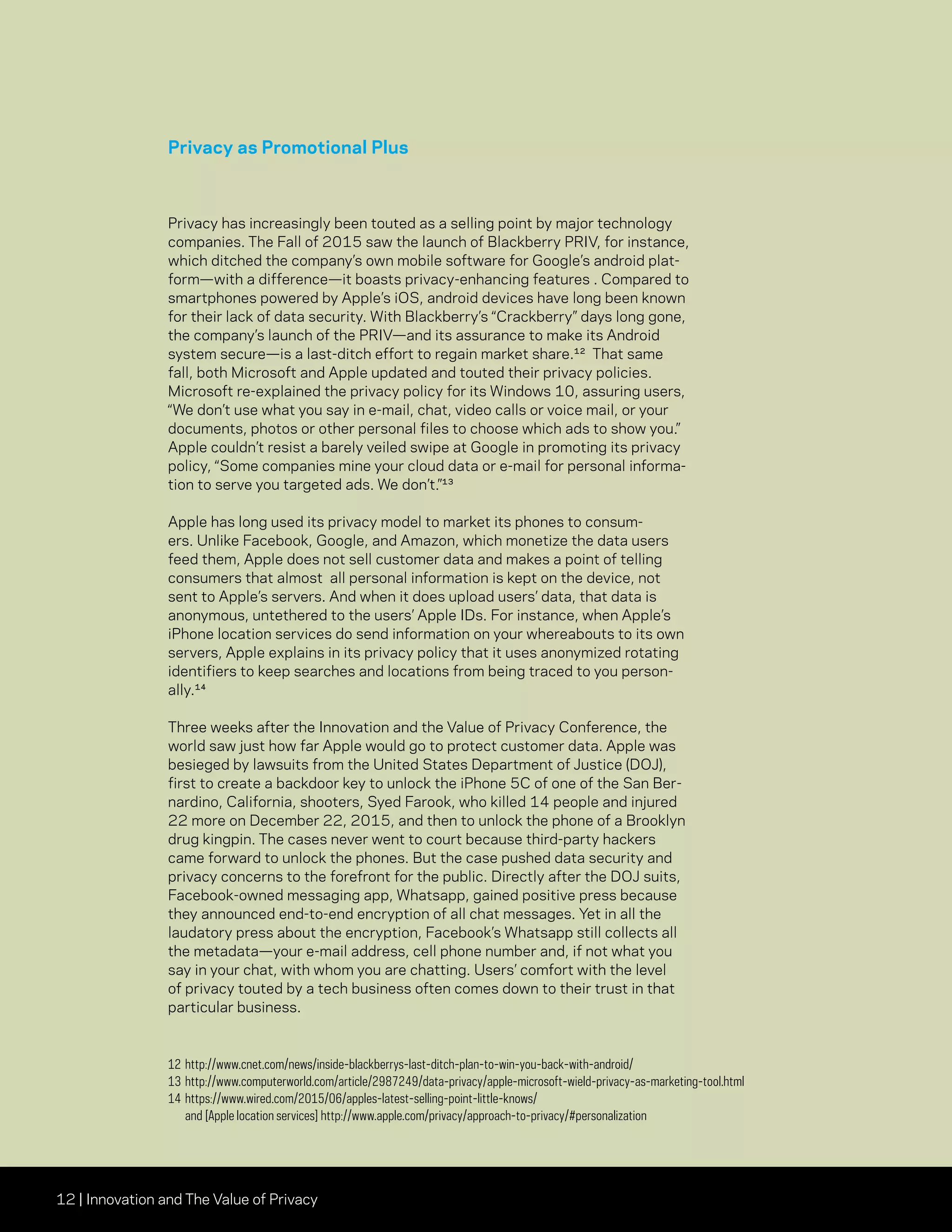 12 | Innovation and The Value of Privacy
Privacy as Promotional Plus
Privacy has increasingly been touted as a selling point by major technology
companies. The Fall of 2015 saw the launch of Blackberry PRIV, for instance,
which ditched the company’s own mobile software for Google’s android plat-
form—with a difference—it boasts privacy-enhancing features . Compared to
smartphones powered by Apple’s iOS, android devices have long been known
for their lack of data security. With Blackberry’s “Crackberry” days long gone,
the company’s launch of the PRIV—and its assurance to make its Android
system secure—is a last-ditch effort to regain market share.12 That same
fall, both Microsoft and Apple updated and touted their privacy policies.
Microsoft re-explained the privacy policy for its Windows 10, assuring users,
“We don’t use what you say in e-mail, chat, video calls or voice mail, or your
documents, photos or other personal files to choose which ads to show you.”
Apple couldn’t resist a barely veiled swipe at Google in promoting its privacy
policy, “Some companies mine your cloud data or e-mail for personal informa-
tion to serve you targeted ads. We don’t.”13
Apple has long used its privacy model to market its phones to consum-
ers. Unlike Facebook, Google, and Amazon, which monetize the data users
feed them, Apple does not sell customer data and makes a point of telling
consumers that almost all personal information is kept on the device, not
sent to Apple’s servers. And when it does upload users’ data, that data is
anonymous, untethered to the users’ Apple IDs. For instance, when Apple’s
iPhone location services do send information on your whereabouts to its own
servers, Apple explains in its privacy policy that it uses anonymized rotating
identifiers to keep searches and locations from being traced to you person-
ally.¹⁴
Three weeks after the Innovation and the Value of Privacy Conference, the
world saw just how far Apple would go to protect customer data. Apple was
besieged by lawsuits from the United States Department of Justice (DOJ),
first to create a backdoor key to unlock the iPhone 5C of one of the San Ber-
nardino, California, shooters, Syed Farook, who killed 14 people and injured
22 more on December 22, 2015, and then to unlock the phone of a Brooklyn
drug kingpin. The cases never went to court because third-party hackers
came forward to unlock the phones. But the case pushed data security and
privacy concerns to the forefront for the public. Directly after the DOJ suits,
Facebook-owned messaging app, Whatsapp, gained positive press because
they announced end-to-end encryption of all chat messages. Yet in all the
laudatory press about the encryption, Facebook’s Whatsapp still collects all
the metadata—your e-mail address, cell phone number and, if not what you
say in your chat, with whom you are chatting. Users’ comfort with the level
of privacy touted by a tech business often comes down to their trust in that
particular business.
12	http://www.cnet.com/news/inside-blackberrys-last-ditch-plan-to-win-you-back-with-android/
13	http://www.computerworld.com/article/2987249/data-privacy/apple-microsoft-wield-privacy-as-marketing-tool.html
14	https://www.wired.com/2015/06/apples-latest-selling-point-little-knows/
and [Apple location services] http://www.apple.com/privacy/approach-to-privacy/#personalization
 