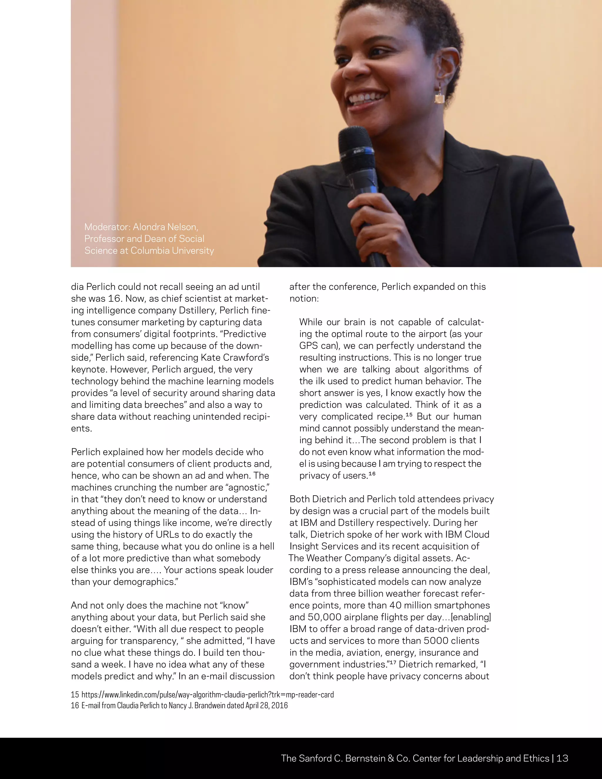 The Sanford C. Bernstein  Co. Center for Leadership and Ethics | 13
dia Perlich could not recall seeing an ad until
she was 16. Now, as chief scientist at market-
ing intelligence company Dstillery, Perlich fine-
tunes consumer marketing by capturing data
from consumers’ digital footprints. “Predictive
modelling has come up because of the down-
side,” Perlich said, referencing Kate Crawford’s
keynote. However, Perlich argued, the very
technology behind the machine learning models
provides “a level of security around sharing data
and limiting data breeches” and also a way to
share data without reaching unintended recipi-
ents.
Perlich explained how her models decide who
are potential consumers of client products and,
hence, who can be shown an ad and when. The
machines crunching the number are “agnostic,”
in that “they don’t need to know or understand
anything about the meaning of the data… In-
stead of using things like income, we’re directly
using the history of URLs to do exactly the
same thing, because what you do online is a hell
of a lot more predictive than what somebody
else thinks you are…. Your actions speak louder
than your demographics.”
And not only does the machine not “know”
anything about your data, but Perlich said she
doesn’t either. “With all due respect to people
arguing for transparency, “ she admitted, “I have
no clue what these things do. I build ten thou-
sand a week. I have no idea what any of these
models predict and why.” In an e-mail discussion
after the conference, Perlich expanded on this
notion:
While our brain is not capable of calculat-
ing the optimal route to the airport (as your
GPS can), we can perfectly understand the
resulting instructions. This is no longer true
when we are talking about algorithms of
the ilk used to predict human behavior. The
short answer is yes, I know exactly how the
prediction was calculated. Think of it as a
very complicated recipe.¹⁵ But our human
mind cannot possibly understand the mean-
ing behind it…The second problem is that I
do not even know what information the mod-
el is using because I am trying to respect the
privacy of users.¹⁶
Both Dietrich and Perlich told attendees privacy
by design was a crucial part of the models built
at IBM and Dstillery respectively. During her
talk, Dietrich spoke of her work with IBM Cloud
Insight Services and its recent acquisition of
The Weather Company’s digital assets. Ac-
cording to a press release announcing the deal,
IBM’s “sophisticated models can now analyze
data from three billion weather forecast refer-
ence points, more than 40 million smartphones
and 50,000 airplane flights per day…[enabling]
IBM to offer a broad range of data-driven prod-
ucts and services to more than 5000 clients
in the media, aviation, energy, insurance and
government industries.”¹⁷ Dietrich remarked, “I
don’t think people have privacy concerns about
15	https://www.linkedin.com/pulse/way-algorithm-claudia-perlich?trk=mp-reader-card
16	E-mail from Claudia Perlich to Nancy J. Brandwein dated April 28, 2016
Moderator: Alondra Nelson,
Professor and Dean of Social
Science at Columbia University
 