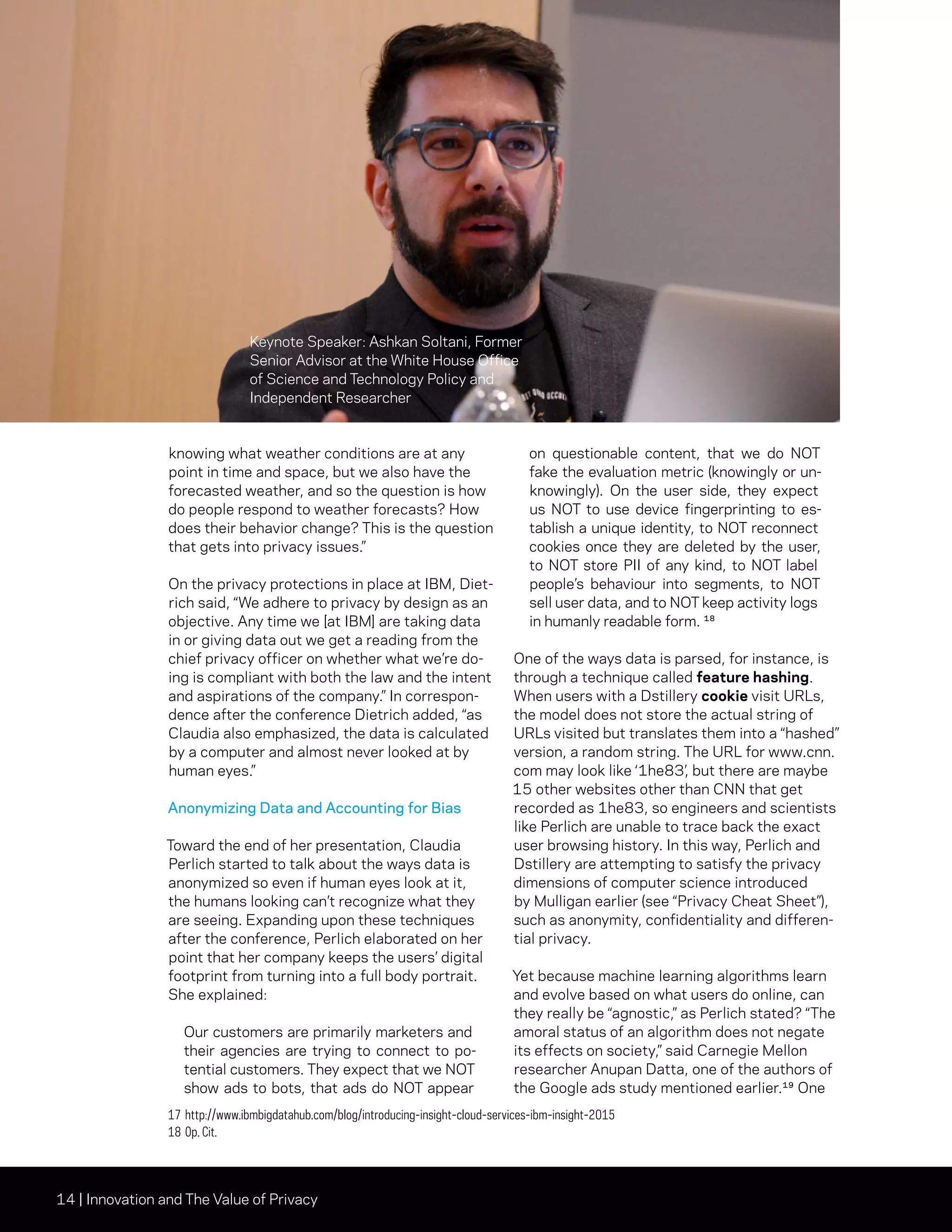 14 | Innovation and The Value of Privacy
knowing what weather conditions are at any
point in time and space, but we also have the
forecasted weather, and so the question is how
do people respond to weather forecasts? How
does their behavior change? This is the question
that gets into privacy issues.”
On the privacy protections in place at IBM, Diet-
rich said, “We adhere to privacy by design as an
objective. Any time we [at IBM] are taking data
in or giving data out we get a reading from the
chief privacy officer on whether what we’re do-
ing is compliant with both the law and the intent
and aspirations of the company.” In correspon-
dence after the conference Dietrich added, “as
Claudia also emphasized, the data is calculated
by a computer and almost never looked at by
human eyes.”
Anonymizing Data and Accounting for Bias
Toward the end of her presentation, Claudia
Perlich started to talk about the ways data is
anonymized so even if human eyes look at it,
the humans looking can’t recognize what they
are seeing. Expanding upon these techniques
after the conference, Perlich elaborated on her
point that her company keeps the users’ digital
footprint from turning into a full body portrait.
She explained:
Our customers are primarily marketers and
their agencies are trying to connect to po-
tential customers. They expect that we NOT
show ads to bots, that ads do NOT appear
on questionable content, that we do NOT
fake the evaluation metric (knowingly or un-
knowingly). On the user side, they expect
us NOT to use device fingerprinting to es-
tablish a unique identity, to NOT reconnect
cookies once they are deleted by the user,
to NOT store PII of any kind, to NOT label
people’s behaviour into segments, to NOT
sell user data, and to NOT keep activity logs
in humanly readable form. ¹⁸
One of the ways data is parsed, for instance, is
through a technique called feature hashing.
When users with a Dstillery cookie visit URLs,
the model does not store the actual string of
URLs visited but translates them into a “hashed”
version, a random string. The URL for www.cnn.
com may look like ‘1he83’, but there are maybe
15 other websites other than CNN that get
recorded as 1he83, so engineers and scientists
like Perlich are unable to trace back the exact
user browsing history. In this way, Perlich and
Dstillery are attempting to satisfy the privacy
dimensions of computer science introduced
by Mulligan earlier (see “Privacy Cheat Sheet”),
such as anonymity, confidentiality and differen-
tial privacy.
Yet because machine learning algorithms learn
and evolve based on what users do online, can
they really be “agnostic,” as Perlich stated? “The
amoral status of an algorithm does not negate
its effects on society,” said Carnegie Mellon
researcher Anupan Datta, one of the authors of
the Google ads study mentioned earlier.¹⁹ One
17	http://www.ibmbigdatahub.com/blog/introducing-insight-cloud-services-ibm-insight-2015
18	Op. Cit.
Keynote Speaker: Ashkan Soltani, Former
Senior Advisor at the White House Office
of Science and Technology Policy and
Independent Researcher
 