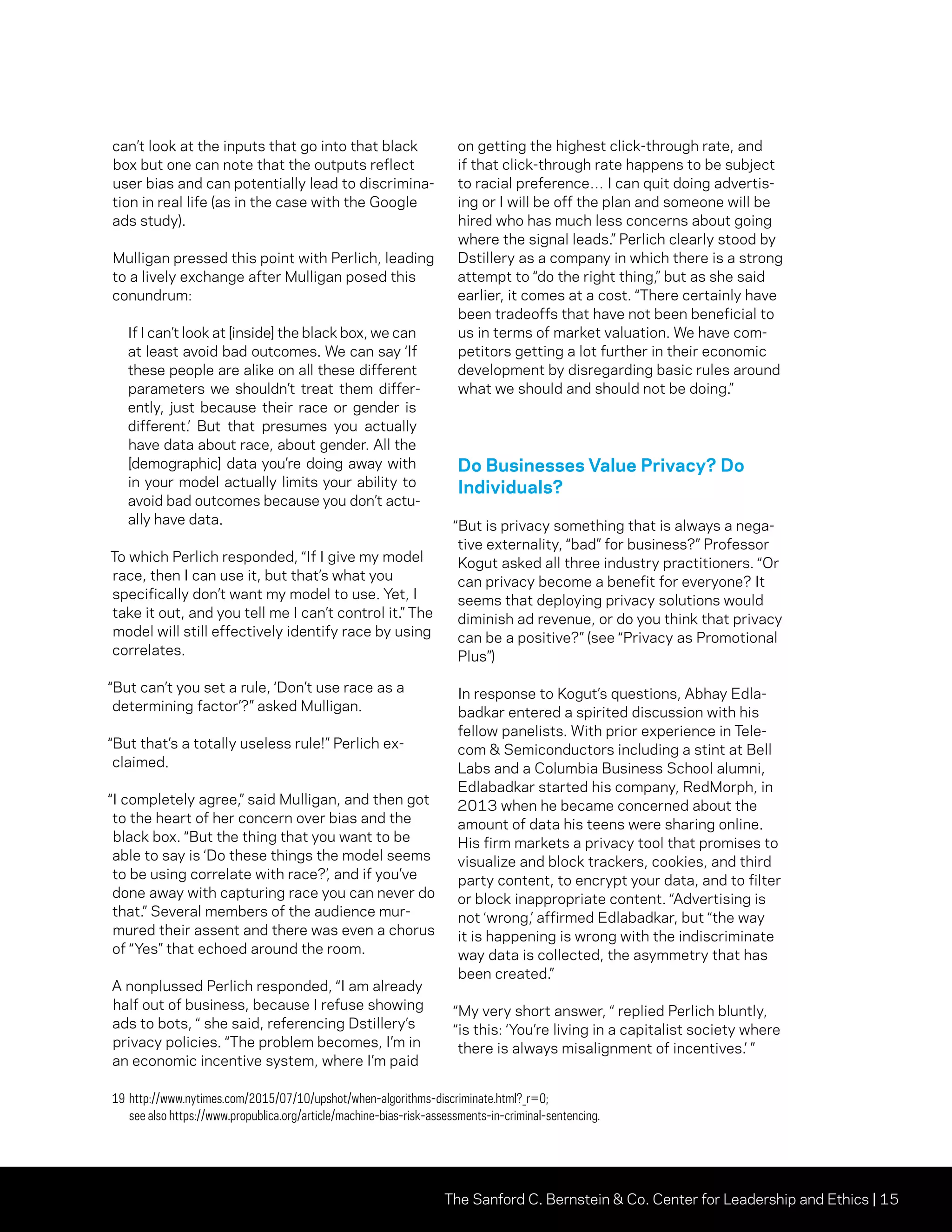 The Sanford C. Bernstein  Co. Center for Leadership and Ethics | 15
can’t look at the inputs that go into that black
box but one can note that the outputs reflect
user bias and can potentially lead to discrimina-
tion in real life (as in the case with the Google
ads study).
Mulligan pressed this point with Perlich, leading
to a lively exchange after Mulligan posed this
conundrum:
If I can’t look at [inside] the black box, we can
at least avoid bad outcomes. We can say ‘If
these people are alike on all these different
parameters we shouldn’t treat them differ-
ently, just because their race or gender is
different.’ But that presumes you actually
have data about race, about gender. All the
[demographic] data you’re doing away with
in your model actually limits your ability to
avoid bad outcomes because you don’t actu-
ally have data.
To which Perlich responded, “If I give my model
race, then I can use it, but that’s what you
specifically don’t want my model to use. Yet, I
take it out, and you tell me I can’t control it.” The
model will still effectively identify race by using
correlates.
“But can’t you set a rule, ‘Don’t use race as a
determining factor’?” asked Mulligan.
“But that’s a totally useless rule!” Perlich ex-
claimed.
“I completely agree,” said Mulligan, and then got
to the heart of her concern over bias and the
black box. “But the thing that you want to be
able to say is ‘Do these things the model seems
to be using correlate with race?’, and if you’ve
done away with capturing race you can never do
that.” Several members of the audience mur-
mured their assent and there was even a chorus
of “Yes” that echoed around the room.
A nonplussed Perlich responded, “I am already
half out of business, because I refuse showing
ads to bots, “ she said, referencing Dstillery’s
privacy policies. “The problem becomes, I’m in
an economic incentive system, where I’m paid
on getting the highest click-through rate, and
if that click-through rate happens to be subject
to racial preference… I can quit doing advertis-
ing or I will be off the plan and someone will be
hired who has much less concerns about going
where the signal leads.” Perlich clearly stood by
Dstillery as a company in which there is a strong
attempt to “do the right thing,” but as she said
earlier, it comes at a cost. “There certainly have
been tradeoffs that have not been beneficial to
us in terms of market valuation. We have com-
petitors getting a lot further in their economic
development by disregarding basic rules around
what we should and should not be doing.”
Do Businesses Value Privacy? Do
Individuals?
“But is privacy something that is always a nega-
tive externality, “bad” for business?” Professor
Kogut asked all three industry practitioners. “Or
can privacy become a benefit for everyone? It
seems that deploying privacy solutions would
diminish ad revenue, or do you think that privacy
can be a positive?” (see “Privacy as Promotional
Plus”)
In response to Kogut’s questions, Abhay Edla-
badkar entered a spirited discussion with his
fellow panelists. With prior experience in Tele-
com  Semiconductors including a stint at Bell
Labs and a Columbia Business School alumni,
Edlabadkar started his company, RedMorph, in
2013 when he became concerned about the
amount of data his teens were sharing online.
His firm markets a privacy tool that promises to
visualize and block trackers, cookies, and third
party content, to encrypt your data, and to filter
or block inappropriate content. “Advertising is
not ‘wrong,’ affirmed Edlabadkar, but “the way
it is happening is wrong with the indiscriminate
way data is collected, the asymmetry that has
been created.”
“My very short answer, “ replied Perlich bluntly,
“is this: ‘You’re living in a capitalist society where
there is always misalignment of incentives.’ ”
19	http://www.nytimes.com/2015/07/10/upshot/when-algorithms-discriminate.html?_r=0;
see also https://www.propublica.org/article/machine-bias-risk-assessments-in-criminal-sentencing.
 