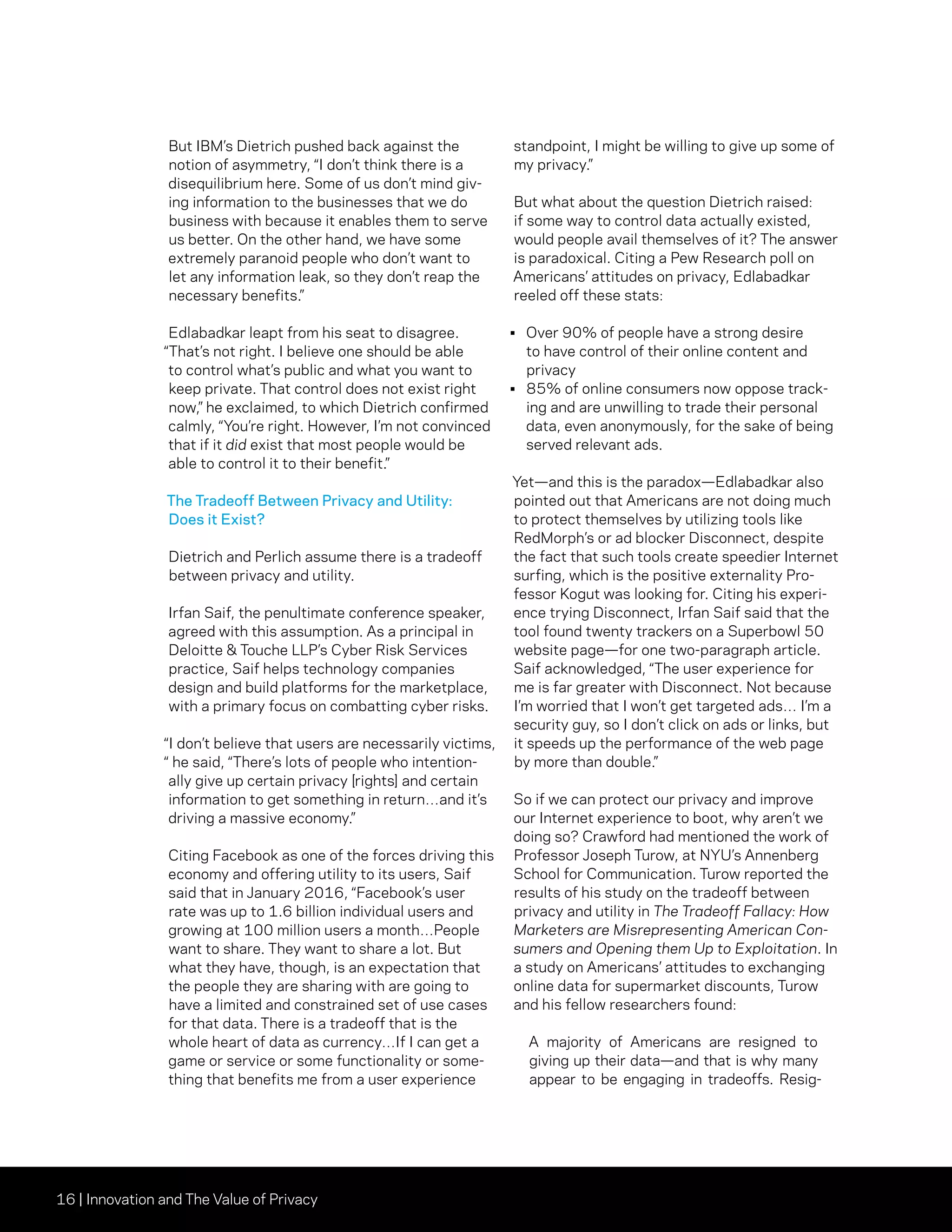 16 | Innovation and The Value of Privacy
But IBM’s Dietrich pushed back against the
notion of asymmetry, “I don’t think there is a
disequilibrium here. Some of us don’t mind giv-
ing information to the businesses that we do
business with because it enables them to serve
us better. On the other hand, we have some
extremely paranoid people who don’t want to
let any information leak, so they don’t reap the
necessary benefits.”
Edlabadkar leapt from his seat to disagree.
“That’s not right. I believe one should be able
to control what’s public and what you want to
keep private. That control does not exist right
now,” he exclaimed, to which Dietrich confirmed
calmly, “You’re right. However, I’m not convinced
that if it did exist that most people would be
able to control it to their benefit.”
The Tradeoff Between Privacy and Utility:
Does it Exist?
Dietrich and Perlich assume there is a tradeoff
between privacy and utility.
Irfan Saif, the penultimate conference speaker,
agreed with this assumption. As a principal in
Deloitte  Touche LLP’s Cyber Risk Services
practice, Saif helps technology companies
design and build platforms for the marketplace,
with a primary focus on combatting cyber risks.
“I don’t believe that users are necessarily victims,
“ he said, “There’s lots of people who intention-
ally give up certain privacy [rights] and certain
information to get something in return…and it’s
driving a massive economy.”
Citing Facebook as one of the forces driving this
economy and offering utility to its users, Saif
said that in January 2016, “Facebook’s user
rate was up to 1.6 billion individual users and
growing at 100 million users a month…People
want to share. They want to share a lot. But
what they have, though, is an expectation that
the people they are sharing with are going to
have a limited and constrained set of use cases
for that data. There is a tradeoff that is the
whole heart of data as currency…If I can get a
game or service or some functionality or some-
thing that benefits me from a user experience
standpoint, I might be willing to give up some of
my privacy.”
But what about the question Dietrich raised:
if some way to control data actually existed,
would people avail themselves of it? The answer
is paradoxical. Citing a Pew Research poll on
Americans’ attitudes on privacy, Edlabadkar
reeled off these stats:
•	 Over 90% of people have a strong desire
to have control of their online content and
privacy
•	 85% of online consumers now oppose track-
ing and are unwilling to trade their personal
data, even anonymously, for the sake of being
served relevant ads.
Yet—and this is the paradox—Edlabadkar also
pointed out that Americans are not doing much
to protect themselves by utilizing tools like
RedMorph’s or ad blocker Disconnect, despite
the fact that such tools create speedier Internet
surfing, which is the positive externality Pro-
fessor Kogut was looking for. Citing his experi-
ence trying Disconnect, Irfan Saif said that the
tool found twenty trackers on a Superbowl 50
website page—for one two-paragraph article.
Saif acknowledged, “The user experience for
me is far greater with Disconnect. Not because
I’m worried that I won’t get targeted ads… I’m a
security guy, so I don’t click on ads or links, but
it speeds up the performance of the web page
by more than double.”
So if we can protect our privacy and improve
our Internet experience to boot, why aren’t we
doing so? Crawford had mentioned the work of
Professor Joseph Turow, at NYU’s Annenberg
School for Communication. Turow reported the
results of his study on the tradeoff between
privacy and utility in The Tradeoff Fallacy: How
Marketers are Misrepresenting American Con-
sumers and Opening them Up to Exploitation. In
a study on Americans’ attitudes to exchanging
online data for supermarket discounts, Turow
and his fellow researchers found:
A majority of Americans are resigned to
giving up their data—and that is why many
appear to be engaging in tradeoffs. Resig-
 