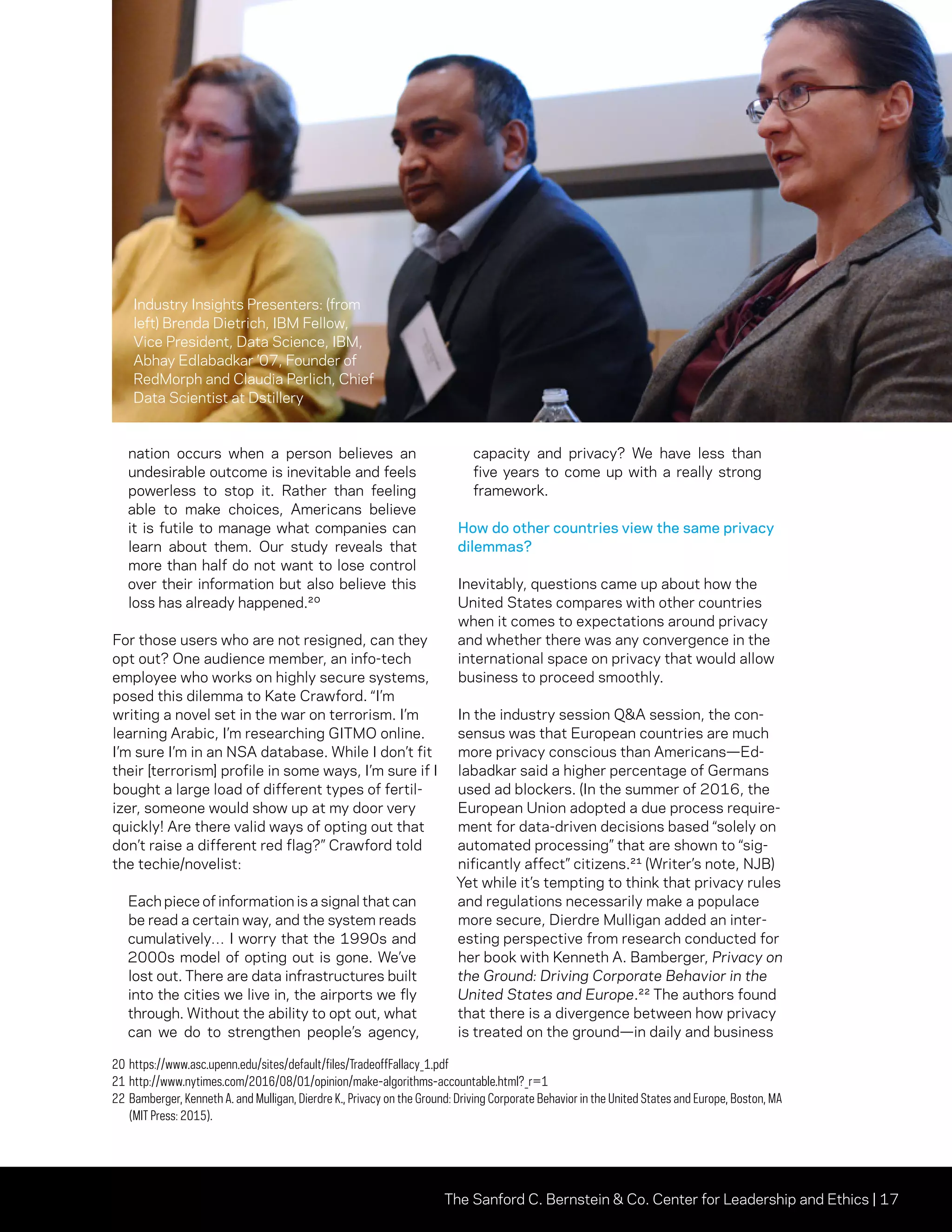 The Sanford C. Bernstein  Co. Center for Leadership and Ethics | 17
nation occurs when a person believes an
undesirable outcome is inevitable and feels
powerless to stop it. Rather than feeling
able to make choices, Americans believe
it is futile to manage what companies can
learn about them. Our study reveals that
more than half do not want to lose control
over their information but also believe this
loss has already happened.20
For those users who are not resigned, can they
opt out? One audience member, an info-tech
employee who works on highly secure systems,
posed this dilemma to Kate Crawford. “I’m
writing a novel set in the war on terrorism. I’m
learning Arabic, I’m researching GITMO online.
I’m sure I’m in an NSA database. While I don’t fit
their [terrorism] profile in some ways, I’m sure if I
bought a large load of different types of fertil-
izer, someone would show up at my door very
quickly! Are there valid ways of opting out that
don’t raise a different red flag?” Crawford told
the techie/novelist:
Each piece of information is a signal that can
be read a certain way, and the system reads
cumulatively… I worry that the 1990s and
2000s model of opting out is gone. We’ve
lost out. There are data infrastructures built
into the cities we live in, the airports we fly
through. Without the ability to opt out, what
can we do to strengthen people’s agency,
capacity and privacy? We have less than
five years to come up with a really strong
framework.
How do other countries view the same privacy
dilemmas?
Inevitably, questions came up about how the
United States compares with other countries
when it comes to expectations around privacy
and whether there was any convergence in the
international space on privacy that would allow
business to proceed smoothly.
In the industry session QA session, the con-
sensus was that European countries are much
more privacy conscious than Americans—Ed-
labadkar said a higher percentage of Germans
used ad blockers. (In the summer of 2016, the
European Union adopted a due process require-
ment for data-driven decisions based “solely on
automated processing” that are shown to “sig-
nificantly affect” citizens.21 (Writer’s note, NJB)
Yet while it’s tempting to think that privacy rules
and regulations necessarily make a populace
more secure, Dierdre Mulligan added an inter-
esting perspective from research conducted for
her book with Kenneth A. Bamberger, Privacy on
the Ground: Driving Corporate Behavior in the
United States and Europe.22 The authors found
that there is a divergence between how privacy
is treated on the ground—in daily and business
20	https://www.asc.upenn.edu/sites/default/files/TradeoffFallacy_1.pdf
21	http://www.nytimes.com/2016/08/01/opinion/make-algorithms-accountable.html?_r=1
22	Bamberger, Kenneth A. and Mulligan, Dierdre K., Privacy on the Ground: Driving Corporate Behavior in the United States and Europe, Boston, MA
(MIT Press: 2015).
Industry Insights Presenters: (from
left) Brenda Dietrich, IBM Fellow,
Vice President, Data Science, IBM,
Abhay Edlabadkar ’07, Founder of
RedMorph and Claudia Perlich, Chief
Data Scientist at Dstillery
 