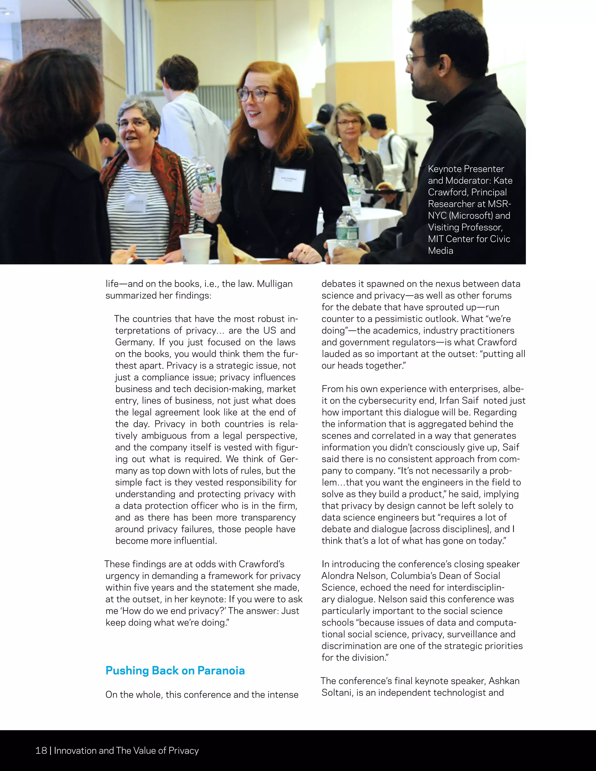 18 | Innovation and The Value of Privacy
life—and on the books, i.e., the law. Mulligan
summarized her findings:
The countries that have the most robust in-
terpretations of privacy… are the US and
Germany. If you just focused on the laws
on the books, you would think them the fur-
thest apart. Privacy is a strategic issue, not
just a compliance issue; privacy influences
business and tech decision-making, market
entry, lines of business, not just what does
the legal agreement look like at the end of
the day. Privacy in both countries is rela-
tively ambiguous from a legal perspective,
and the company itself is vested with figur-
ing out what is required. We think of Ger-
many as top down with lots of rules, but the
simple fact is they vested responsibility for
understanding and protecting privacy with
a data protection officer who is in the firm,
and as there has been more transparency
around privacy failures, those people have
become more influential.
These findings are at odds with Crawford’s
urgency in demanding a framework for privacy
within five years and the statement she made,
at the outset, in her keynote: If you were to ask
me ‘How do we end privacy?’ The answer: Just
keep doing what we’re doing.”
Pushing Back on Paranoia
On the whole, this conference and the intense
debates it spawned on the nexus between data
science and privacy—as well as other forums
for the debate that have sprouted up—run
counter to a pessimistic outlook. What “we’re
doing”—the academics, industry practitioners
and government regulators—is what Crawford
lauded as so important at the outset: “putting all
our heads together.”
From his own experience with enterprises, albe-
it on the cybersecurity end, Irfan Saif noted just
how important this dialogue will be. Regarding
the information that is aggregated behind the
scenes and correlated in a way that generates
information you didn’t consciously give up, Saif
said there is no consistent approach from com-
pany to company. “It’s not necessarily a prob-
lem…that you want the engineers in the field to
solve as they build a product,” he said, implying
that privacy by design cannot be left solely to
data science engineers but “requires a lot of
debate and dialogue [across disciplines], and I
think that’s a lot of what has gone on today.”
In introducing the conference’s closing speaker
Alondra Nelson, Columbia’s Dean of Social
Science, echoed the need for interdisciplin-
ary dialogue. Nelson said this conference was
particularly important to the social science
schools “because issues of data and computa-
tional social science, privacy, surveillance and
discrimination are one of the strategic priorities
for the division.”
The conference’s final keynote speaker, Ashkan
Soltani, is an independent technologist and
Keynote Presenter
and Moderator: Kate
Crawford, Principal
Researcher at MSR-
NYC (Microsoft) and
Visiting Professor,
MIT Center for Civic
Media
 
