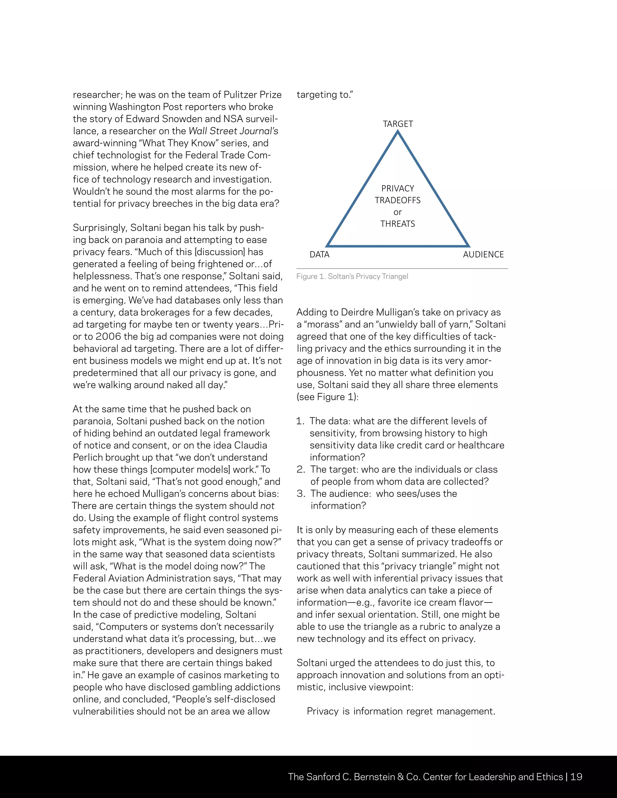 The Sanford C. Bernstein  Co. Center for Leadership and Ethics | 19
researcher; he was on the team of Pulitzer Prize
winning Washington Post reporters who broke
the story of Edward Snowden and NSA surveil-
lance, a researcher on the Wall Street Journal’s
award-winning “What They Know” series, and
chief technologist for the Federal Trade Com-
mission, where he helped create its new of-
fice of technology research and investigation.
Wouldn’t he sound the most alarms for the po-
tential for privacy breeches in the big data era?
Surprisingly, Soltani began his talk by push-
ing back on paranoia and attempting to ease
privacy fears. “Much of this [discussion] has
generated a feeling of being frightened or…of
helplessness. That’s one response,” Soltani said,
and he went on to remind attendees, “This field
is emerging. We’ve had databases only less than
a century, data brokerages for a few decades,
ad targeting for maybe ten or twenty years…Pri-
or to 2006 the big ad companies were not doing
behavioral ad targeting. There are a lot of differ-
ent business models we might end up at. It’s not
predetermined that all our privacy is gone, and
we’re walking around naked all day.”
At the same time that he pushed back on
paranoia, Soltani pushed back on the notion
of hiding behind an outdated legal framework
of notice and consent, or on the idea Claudia
Perlich brought up that “we don’t understand
how these things [computer models] work.” To
that, Soltani said, “That’s not good enough,” and
here he echoed Mulligan’s concerns about bias:
There are certain things the system should not
do. Using the example of flight control systems
safety improvements, he said even seasoned pi-
lots might ask, “What is the system doing now?”
in the same way that seasoned data scientists
will ask, “What is the model doing now?” The
Federal Aviation Administration says, “That may
be the case but there are certain things the sys-
tem should not do and these should be known.”
In the case of predictive modeling, Soltani
said, “Computers or systems don’t necessarily
understand what data it’s processing, but…we
as practitioners, developers and designers must
make sure that there are certain things baked
in.” He gave an example of casinos marketing to
people who have disclosed gambling addictions
online, and concluded, “People’s self-disclosed
vulnerabilities should not be an area we allow
targeting to.”
Adding to Deirdre Mulligan’s take on privacy as
a “morass” and an “unwieldy ball of yarn,” Soltani
agreed that one of the key difficulties of tack-
ling privacy and the ethics surrounding it in the
age of innovation in big data is its very amor-
phousness. Yet no matter what definition you
use, Soltani said they all share three elements
(see Figure 1):
1. The data: what are the different levels of
sensitivity, from browsing history to high
sensitivity data like credit card or healthcare
information?
2. The target: who are the individuals or class
of people from whom data are collected?
3. The audience: who sees/uses the
information?
It is only by measuring each of these elements
that you can get a sense of privacy tradeoffs or
privacy threats, Soltani summarized. He also
cautioned that this “privacy triangle” might not
work as well with inferential privacy issues that
arise when data analytics can take a piece of
information—e.g., favorite ice cream flavor—
and infer sexual orientation. Still, one might be
able to use the triangle as a rubric to analyze a
new technology and its effect on privacy.
Soltani urged the attendees to do just this, to
approach innovation and solutions from an opti-
mistic, inclusive viewpoint:
Privacy is information regret management.
PRIVACY
TRADEOFFS
or
THREATS
DATA AUDIENCE
TARGET
P.17 Ashkan Soltani’s
“triangle” of elements contributing to
perceived/real privacy tradeoffs or threats.
Figure 1. Soltan’s Privacy Triangel
 