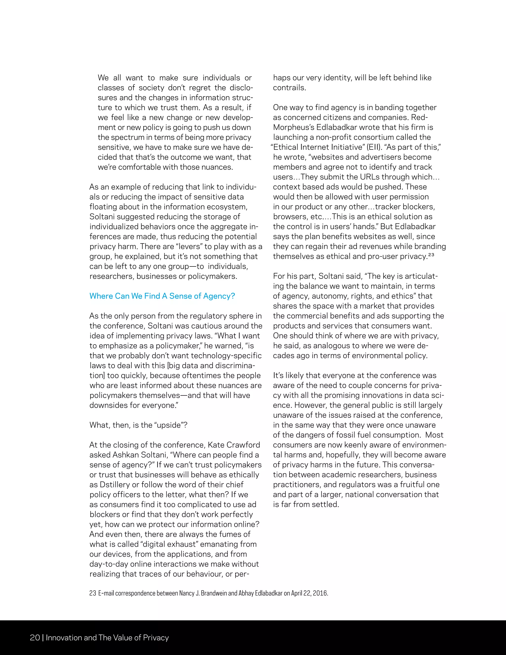 20 | Innovation and The Value of Privacy
We all want to make sure individuals or
classes of society don’t regret the disclo-
sures and the changes in information struc-
ture to which we trust them. As a result, if
we feel like a new change or new develop-
ment or new policy is going to push us down
the spectrum in terms of being more privacy
sensitive, we have to make sure we have de-
cided that that’s the outcome we want, that
we’re comfortable with those nuances.
As an example of reducing that link to individu-
als or reducing the impact of sensitive data
floating about in the information ecosystem,
Soltani suggested reducing the storage of
individualized behaviors once the aggregate in-
ferences are made, thus reducing the potential
privacy harm. There are “levers” to play with as a
group, he explained, but it’s not something that
can be left to any one group—to individuals,
researchers, businesses or policymakers.
Where Can We Find A Sense of Agency?
As the only person from the regulatory sphere in
the conference, Soltani was cautious around the
idea of implementing privacy laws. “What I want
to emphasize as a policymaker,” he warned, “is
that we probably don’t want technology-specific
laws to deal with this [big data and discrimina-
tion] too quickly, because oftentimes the people
who are least informed about these nuances are
policymakers themselves—and that will have
downsides for everyone.”
What, then, is the “upside”?
At the closing of the conference, Kate Crawford
asked Ashkan Soltani, “Where can people find a
sense of agency?” If we can’t trust policymakers
or trust that businesses will behave as ethically
as Dstillery or follow the word of their chief
policy officers to the letter, what then? If we
as consumers find it too complicated to use ad
blockers or find that they don’t work perfectly
yet, how can we protect our information online?
And even then, there are always the fumes of
what is called “digital exhaust” emanating from
our devices, from the applications, and from
day-to-day online interactions we make without
realizing that traces of our behaviour, or per-
haps our very identity, will be left behind like
contrails.
One way to find agency is in banding together
as concerned citizens and companies. Red-
Morpheus’s Edlabadkar wrote that his firm is
launching a non-profit consortium called the
“Ethical Internet Initiative” (EII). “As part of this,”
he wrote, “websites and advertisers become
members and agree not to identify and track
users…They submit the URLs through which…
context based ads would be pushed. These
would then be allowed with user permission
in our product or any other…tracker blockers,
browsers, etc.…This is an ethical solution as
the control is in users’ hands.” But Edlabadkar
says the plan benefits websites as well, since
they can regain their ad revenues while branding
themselves as ethical and pro-user privacy.23
For his part, Soltani said, “The key is articulat-
ing the balance we want to maintain, in terms
of agency, autonomy, rights, and ethics” that
shares the space with a market that provides
the commercial benefits and ads supporting the
products and services that consumers want.
One should think of where we are with privacy,
he said, as analogous to where we were de-
cades ago in terms of environmental policy.
It’s likely that everyone at the conference was
aware of the need to couple concerns for priva-
cy with all the promising innovations in data sci-
ence. However, the general public is still largely
unaware of the issues raised at the conference,
in the same way that they were once unaware
of the dangers of fossil fuel consumption. Most
consumers are now keenly aware of environmen-
tal harms and, hopefully, they will become aware
of privacy harms in the future. This conversa-
tion between academic researchers, business
practitioners, and regulators was a fruitful one
and part of a larger, national conversation that
is far from settled.
23	E-mail correspondence between Nancy J. Brandwein and Abhay Edlabadkar on April 22, 2016.
 