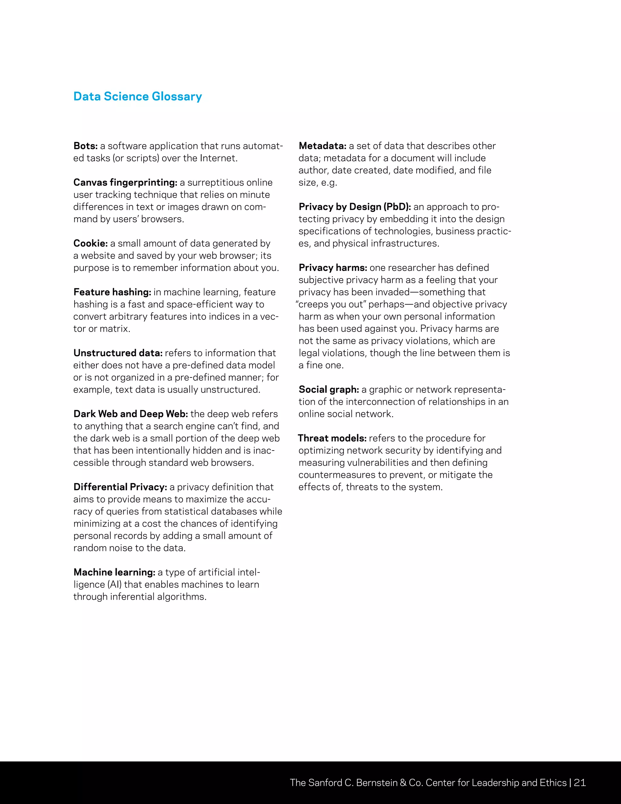 The Sanford C. Bernstein  Co. Center for Leadership and Ethics | 21
Data Science Glossary
Bots: a software application that runs automat-
ed tasks (or scripts) over the Internet.
Canvas fingerprinting: a surreptitious online
user tracking technique that relies on minute
differences in text or images drawn on com-
mand by users’ browsers.
Cookie: a small amount of data generated by
a website and saved by your web browser; its
purpose is to remember information about you.
Feature hashing: in machine learning, feature
hashing is a fast and space-efficient way to
convert arbitrary features into indices in a vec-
tor or matrix.
Unstructured data: refers to information that
either does not have a pre-defined data model
or is not organized in a pre-defined manner; for
example, text data is usually unstructured.
Dark Web and Deep Web: the deep web refers
to anything that a search engine can’t find, and
the dark web is a small portion of the deep web
that has been intentionally hidden and is inac-
cessible through standard web browsers.
Differential Privacy: a privacy definition that
aims to provide means to maximize the accu-
racy of queries from statistical databases while
minimizing at a cost the chances of identifying
personal records by adding a small amount of
random noise to the data.
Machine learning: a type of artificial intel-
ligence (AI) that enables machines to learn
through inferential algorithms.
Metadata: a set of data that describes other
data; metadata for a document will include
author, date created, date modified, and file
size, e.g.
Privacy by Design (PbD): an approach to pro-
tecting privacy by embedding it into the design
specifications of technologies, business practic-
es, and physical infrastructures.
Privacy harms: one researcher has defined
subjective privacy harm as a feeling that your
privacy has been invaded—something that
“creeps you out” perhaps—and objective privacy
harm as when your own personal information
has been used against you. Privacy harms are
not the same as privacy violations, which are
legal violations, though the line between them is
a fine one.
Social graph: a graphic or network representa-
tion of the interconnection of relationships in an
online social network.
Threat models: refers to the procedure for
optimizing network security by identifying and
measuring vulnerabilities and then defining
countermeasures to prevent, or mitigate the
effects of, threats to the system.
 