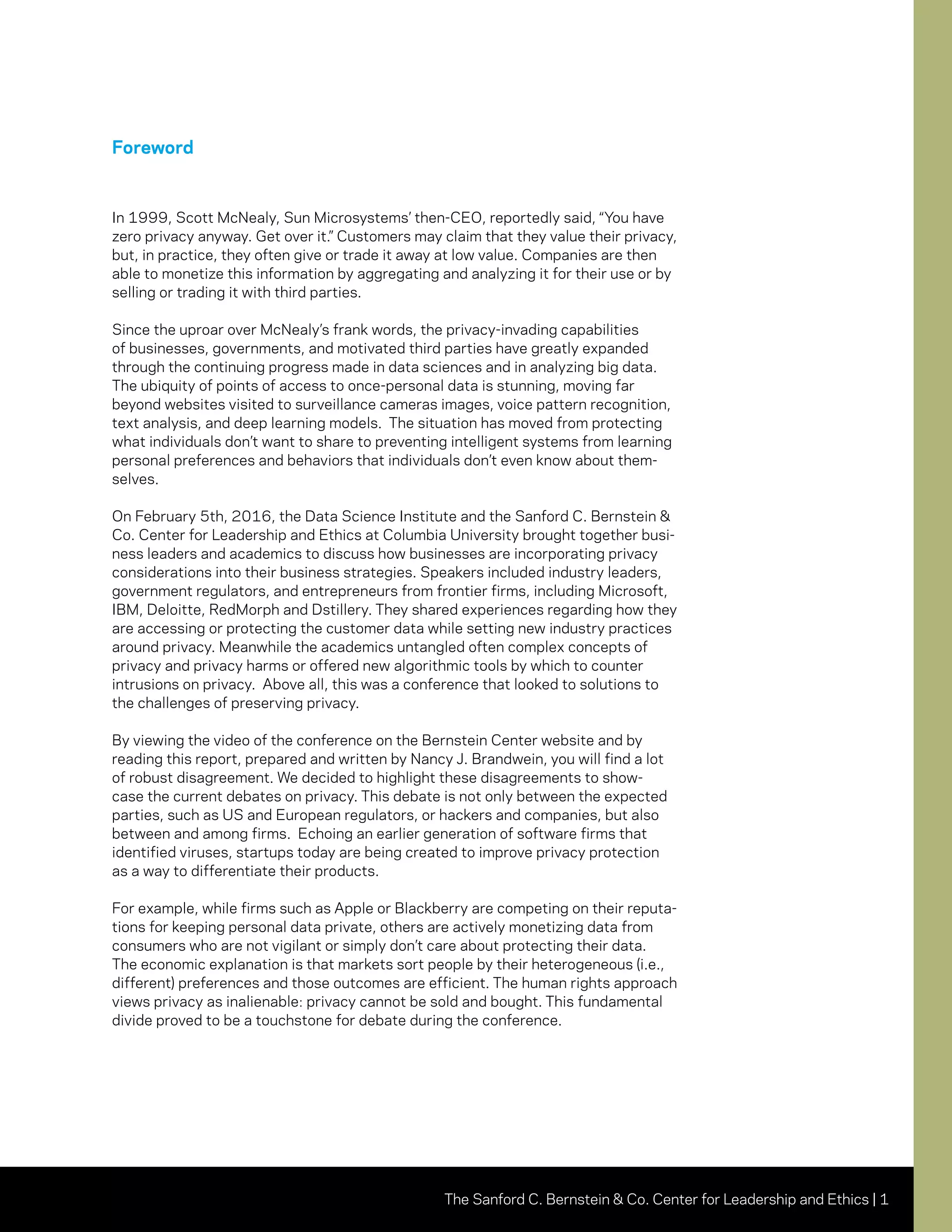 The Sanford C. Bernstein & Co. Center for Leadership and Ethics | 1
Foreword
In 1999, Scott McNealy, Sun Microsystems’ then-CEO, reportedly said, “You have
zero privacy anyway. Get over it.” Customers may claim that they value their privacy,
but, in practice, they often give or trade it away at low value. Companies are then
able to monetize this information by aggregating and analyzing it for their use or by
selling or trading it with third parties.
Since the uproar over McNealy’s frank words, the privacy-invading capabilities
of businesses, governments, and motivated third parties have greatly expanded
through the continuing progress made in data sciences and in analyzing big data.
The ubiquity of points of access to once-personal data is stunning, moving far
beyond websites visited to surveillance cameras images, voice pattern recognition,
text analysis, and deep learning models. The situation has moved from protecting
what individuals don’t want to share to preventing intelligent systems from learning
personal preferences and behaviors that individuals don’t even know about them-
selves.
On February 5th, 2016, the Data Science Institute and the Sanford C. Bernstein &
Co. Center for Leadership and Ethics at Columbia University brought together busi-
ness leaders and academics to discuss how businesses are incorporating privacy
considerations into their business strategies. Speakers included industry leaders,
government regulators, and entrepreneurs from frontier firms, including Microsoft,
IBM, Deloitte, RedMorph and Dstillery. They shared experiences regarding how they
are accessing or protecting the customer data while setting new industry practices
around privacy. Meanwhile the academics untangled often complex concepts of
privacy and privacy harms or offered new algorithmic tools by which to counter
intrusions on privacy. Above all, this was a conference that looked to solutions to
the challenges of preserving privacy.
By viewing the video of the conference on the Bernstein Center website and by
reading this report, prepared and written by Nancy J. Brandwein, you will find a lot
of robust disagreement. We decided to highlight these disagreements to show-
case the current debates on privacy. This debate is not only between the expected
parties, such as US and European regulators, or hackers and companies, but also
between and among firms. Echoing an earlier generation of software firms that
identified viruses, startups today are being created to improve privacy protection
as a way to differentiate their products.
For example, while firms such as Apple or Blackberry are competing on their reputa-
tions for keeping personal data private, others are actively monetizing data from
consumers who are not vigilant or simply don’t care about protecting their data.
The economic explanation is that markets sort people by their heterogeneous (i.e.,
different) preferences and those outcomes are efficient. The human rights approach
views privacy as inalienable: privacy cannot be sold and bought. This fundamental
divide proved to be a touchstone for debate during the conference.
 