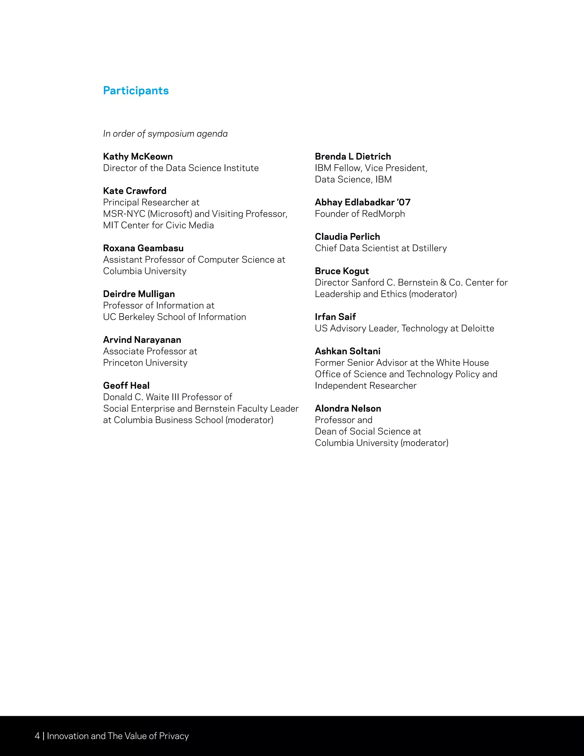 4 | Innovation and The Value of Privacy
Participants
In order of symposium agenda
Kathy McKeown
Director of the Data Science Institute
Kate Crawford
Principal Researcher at
MSR-NYC (Microsoft) and Visiting Professor,
MIT Center for Civic Media
Roxana Geambasu
Assistant Professor of Computer Science at
Columbia University
Deirdre Mulligan
Professor of Information at
UC Berkeley School of Information
Arvind Narayanan
Associate Professor at
Princeton University
Geoff Heal
Donald C. Waite III Professor of
Social Enterprise and Bernstein Faculty Leader
at Columbia Business School (moderator)
Brenda L Dietrich
IBM Fellow, Vice President,
Data Science, IBM
Abhay Edlabadkar ’07
Founder of RedMorph
Claudia Perlich
Chief Data Scientist at Dstillery
Bruce Kogut
Director Sanford C. Bernstein & Co. Center for
Leadership and Ethics (moderator)
Irfan Saif
US Advisory Leader, Technology at Deloitte
Ashkan Soltani
Former Senior Advisor at the White House
Office of Science and Technology Policy and
Independent Researcher
Alondra Nelson
Professor and
Dean of Social Science at
Columbia University (moderator)
 