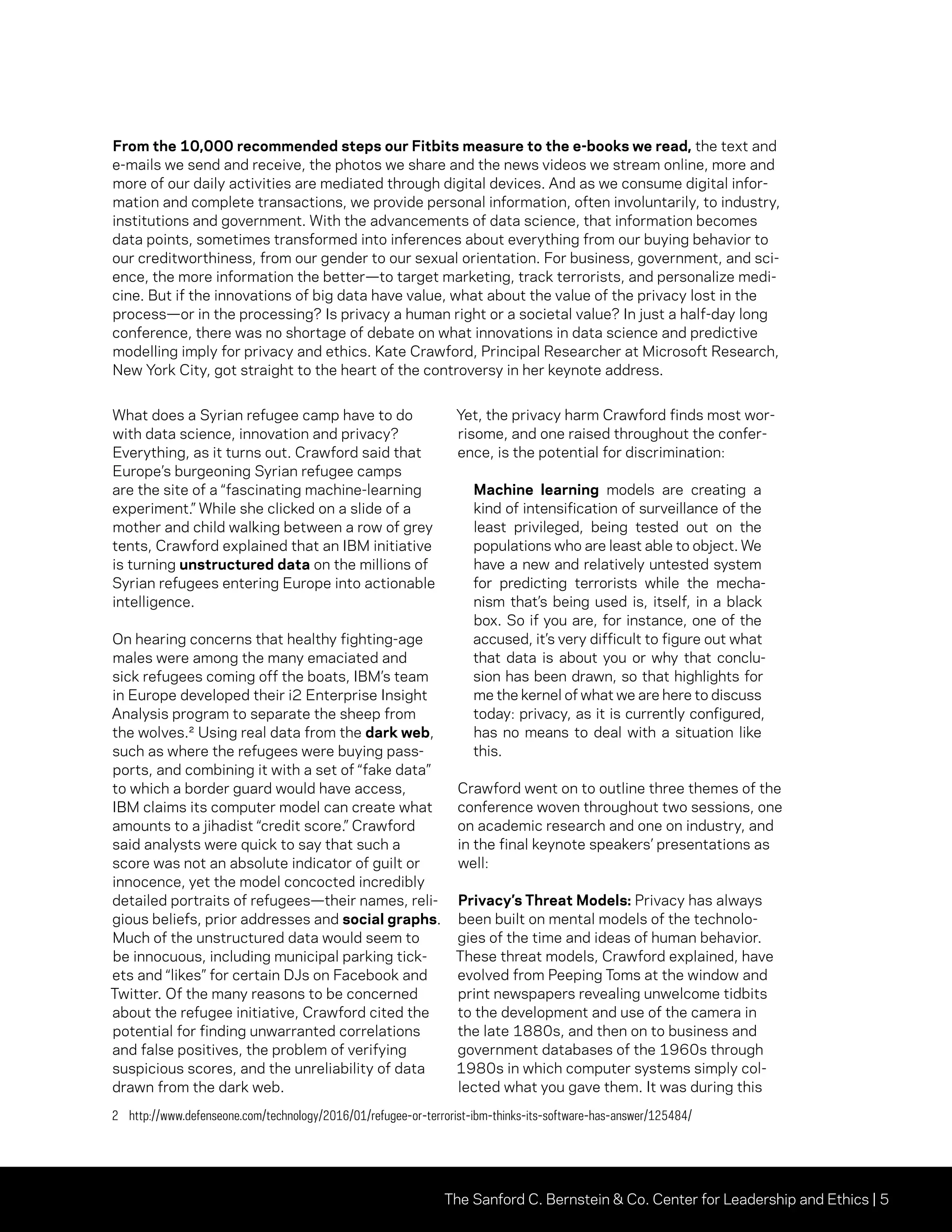 The Sanford C. Bernstein & Co. Center for Leadership and Ethics | 5
From the 10,000 recommended steps our Fitbits measure to the e-books we read, the text and
e-mails we send and receive, the photos we share and the news videos we stream online, more and
more of our daily activities are mediated through digital devices. And as we consume digital infor-
mation and complete transactions, we provide personal information, often involuntarily, to industry,
institutions and government. With the advancements of data science, that information becomes
data points, sometimes transformed into inferences about everything from our buying behavior to
our creditworthiness, from our gender to our sexual orientation. For business, government, and sci-
ence, the more information the better—to target marketing, track terrorists, and personalize medi-
cine. But if the innovations of big data have value, what about the value of the privacy lost in the
process—or in the processing? Is privacy a human right or a societal value? In just a half-day long
conference, there was no shortage of debate on what innovations in data science and predictive
modelling imply for privacy and ethics. Kate Crawford, Principal Researcher at Microsoft Research,
New York City, got straight to the heart of the controversy in her keynote address.
What does a Syrian refugee camp have to do
with data science, innovation and privacy?
Everything, as it turns out. Crawford said that
Europe’s burgeoning Syrian refugee camps
are the site of a “fascinating machine-learning
experiment.” While she clicked on a slide of a
mother and child walking between a row of grey
tents, Crawford explained that an IBM initiative
is turning unstructured data on the millions of
Syrian refugees entering Europe into actionable
intelligence.
On hearing concerns that healthy fighting-age
males were among the many emaciated and
sick refugees coming off the boats, IBM’s team
in Europe developed their i2 Enterprise Insight
Analysis program to separate the sheep from
the wolves.² Using real data from the dark web,
such as where the refugees were buying pass-
ports, and combining it with a set of “fake data”
to which a border guard would have access,
IBM claims its computer model can create what
amounts to a jihadist “credit score.” Crawford
said analysts were quick to say that such a
score was not an absolute indicator of guilt or
innocence, yet the model concocted incredibly
detailed portraits of refugees—their names, reli-
gious beliefs, prior addresses and social graphs.
Much of the unstructured data would seem to
be innocuous, including municipal parking tick-
ets and “likes” for certain DJs on Facebook and
Twitter. Of the many reasons to be concerned
about the refugee initiative, Crawford cited the
potential for finding unwarranted correlations
and false positives, the problem of verifying
suspicious scores, and the unreliability of data
drawn from the dark web.
Yet, the privacy harm Crawford finds most wor-
risome, and one raised throughout the confer-
ence, is the potential for discrimination:
Machine learning models are creating a
kind of intensification of surveillance of the
least privileged, being tested out on the
populations who are least able to object. We
have a new and relatively untested system
for predicting terrorists while the mecha-
nism that’s being used is, itself, in a black
box. So if you are, for instance, one of the
accused, it’s very difficult to figure out what
that data is about you or why that conclu-
sion has been drawn, so that highlights for
me the kernel of what we are here to discuss
today: privacy, as it is currently configured,
has no means to deal with a situation like
this.
Crawford went on to outline three themes of the
conference woven throughout two sessions, one
on academic research and one on industry, and
in the final keynote speakers’ presentations as
well:
Privacy’s Threat Models: Privacy has always
been built on mental models of the technolo-
gies of the time and ideas of human behavior.
These threat models, Crawford explained, have
evolved from Peeping Toms at the window and
print newspapers revealing unwelcome tidbits
to the development and use of the camera in
the late 1880s, and then on to business and
government databases of the 1960s through
1980s in which computer systems simply col-
lected what you gave them. It was during this
2	http://www.defenseone.com/technology/2016/01/refugee-or-terrorist-ibm-thinks-its-software-has-answer/125484/
 
