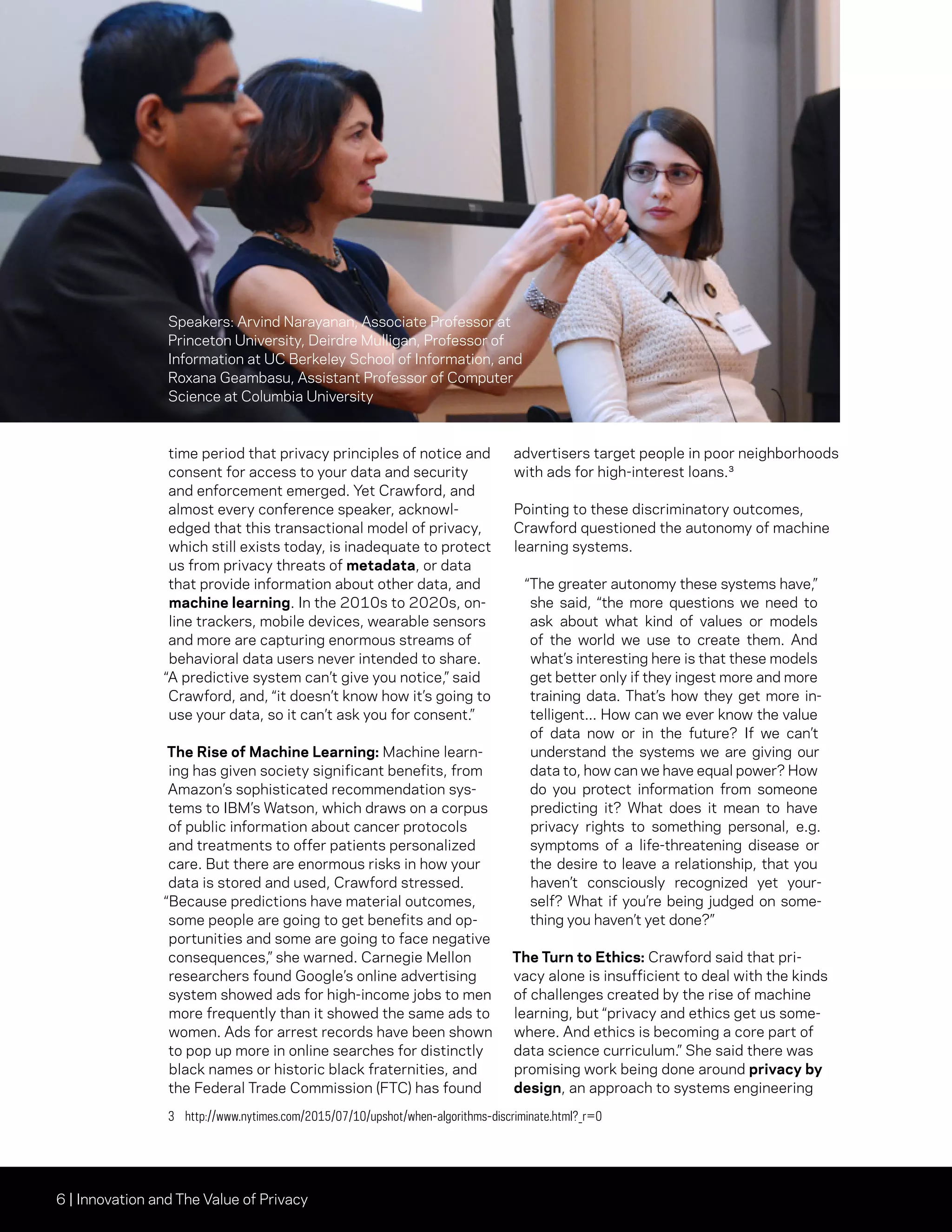 6 | Innovation and The Value of Privacy
time period that privacy principles of notice and
consent for access to your data and security
and enforcement emerged. Yet Crawford, and
almost every conference speaker, acknowl-
edged that this transactional model of privacy,
which still exists today, is inadequate to protect
us from privacy threats of metadata, or data
that provide information about other data, and
machine learning. In the 2010s to 2020s, on-
line trackers, mobile devices, wearable sensors
and more are capturing enormous streams of
behavioral data users never intended to share.
“A predictive system can’t give you notice,” said
Crawford, and, “it doesn’t know how it’s going to
use your data, so it can’t ask you for consent.”
The Rise of Machine Learning: Machine learn-
ing has given society significant benefits, from
Amazon’s sophisticated recommendation sys-
tems to IBM’s Watson, which draws on a corpus
of public information about cancer protocols
and treatments to offer patients personalized
care. But there are enormous risks in how your
data is stored and used, Crawford stressed.
“Because predictions have material outcomes,
some people are going to get benefits and op-
portunities and some are going to face negative
consequences,” she warned. Carnegie Mellon
researchers found Google’s online advertising
system showed ads for high-income jobs to men
more frequently than it showed the same ads to
women. Ads for arrest records have been shown
to pop up more in online searches for distinctly
black names or historic black fraternities, and
the Federal Trade Commission (FTC) has found
advertisers target people in poor neighborhoods
with ads for high-interest loans.³
Pointing to these discriminatory outcomes,
Crawford questioned the autonomy of machine
learning systems.
“The greater autonomy these systems have,”
she said, “the more questions we need to
ask about what kind of values or models
of the world we use to create them. And
what’s interesting here is that these models
get better only if they ingest more and more
training data. That’s how they get more in-
telligent... How can we ever know the value
of data now or in the future? If we can’t
understand the systems we are giving our
data to, how can we have equal power? How
do you protect information from someone
predicting it? What does it mean to have
privacy rights to something personal, e.g.
symptoms of a life-threatening disease or
the desire to leave a relationship, that you
haven’t consciously recognized yet your-
self? What if you’re being judged on some-
thing you haven’t yet done?”
The Turn to Ethics: Crawford said that pri-
vacy alone is insufficient to deal with the kinds
of challenges created by the rise of machine
learning, but “privacy and ethics get us some-
where. And ethics is becoming a core part of
data science curriculum.” She said there was
promising work being done around privacy by
design, an approach to systems engineering
3	http://www.nytimes.com/2015/07/10/upshot/when-algorithms-discriminate.html?_r=0
Speakers: Arvind Narayanan, Associate Professor at
Princeton University, Deirdre Mulligan, Professor of
Information at UC Berkeley School of Information, and
Roxana Geambasu, Assistant Professor of Computer
Science at Columbia University
 