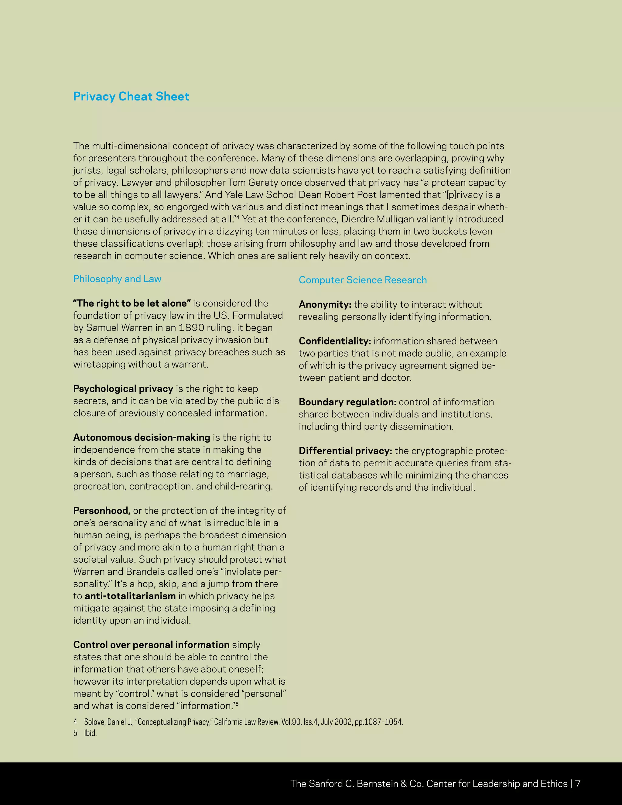 The Sanford C. Bernstein  Co. Center for Leadership and Ethics | 7
Privacy Cheat Sheet
The multi-dimensional concept of privacy was characterized by some of the following touch points
for presenters throughout the conference. Many of these dimensions are overlapping, proving why
jurists, legal scholars, philosophers and now data scientists have yet to reach a satisfying definition
of privacy. Lawyer and philosopher Tom Gerety once observed that privacy has “a protean capacity
to be all things to all lawyers.” And Yale Law School Dean Robert Post lamented that “[p]rivacy is a
value so complex, so engorged with various and distinct meanings that I sometimes despair wheth-
er it can be usefully addressed at all.”⁴ Yet at the conference, Dierdre Mulligan valiantly introduced
these dimensions of privacy in a dizzying ten minutes or less, placing them in two buckets (even
these classifications overlap): those arising from philosophy and law and those developed from
research in computer science. Which ones are salient rely heavily on context.
Philosophy and Law
“The right to be let alone” is considered the
foundation of privacy law in the US. Formulated
by Samuel Warren in an 1890 ruling, it began
as a defense of physical privacy invasion but
has been used against privacy breaches such as
wiretapping without a warrant.
Psychological privacy is the right to keep
secrets, and it can be violated by the public dis-
closure of previously concealed information.
Autonomous decision-making is the right to
independence from the state in making the
kinds of decisions that are central to defining
a person, such as those relating to marriage,
procreation, contraception, and child-rearing.
Personhood, or the protection of the integrity of
one’s personality and of what is irreducible in a
human being, is perhaps the broadest dimension
of privacy and more akin to a human right than a
societal value. Such privacy should protect what
Warren and Brandeis called one’s “inviolate per-
sonality.” It’s a hop, skip, and a jump from there
to anti-totalitarianism in which privacy helps
mitigate against the state imposing a defining
identity upon an individual.
Control over personal information simply
states that one should be able to control the
information that others have about oneself;
however its interpretation depends upon what is
meant by “control,” what is considered “personal”
and what is considered “information.”⁵
Computer Science Research
Anonymity: the ability to interact without
revealing personally identifying information.
Confidentiality: information shared between
two parties that is not made public, an example
of which is the privacy agreement signed be-
tween patient and doctor.
Boundary regulation: control of information
shared between individuals and institutions,
including third party dissemination.
Differential privacy: the cryptographic protec-
tion of data to permit accurate queries from sta-
tistical databases while minimizing the chances
of identifying records and the individual.
4	 Solove, Daniel J., “Conceptualizing Privacy,” California Law Review, Vol.90. Iss.4, July 2002, pp.1087-1054.
5	Ibid.
 