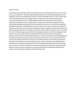 Aboutthe author
JosiahEck has beenpracticingmethodsof cognitive andhumanistictherapywithinhisownlifesince his
junioryearin highschool.The author beganreprograminghisownmindwithpsychological toolsafter
readingDr. PatrickPorters bookAwakenthe Genius:MindTechnologyforthe 21st
century.Josiah went
froma failingstudenttoan above average studentoverthe course of a single semesterandhas
remained anhighachieversince.In2004 and againin2007 JosiahtraveledtoCalcutta Indiaand
experiencedthe squalormanylive indaybyday. The experience causedJosiahtoquestionhisown
conditioning,andbeganmakingsense of the truthsbehindconsumerism. Asachildhe was diagnosed
withADHD and wasprescribedAdderall totreathissymptoms.The authorunderstandsthatchemical
imbalanceswithinthe humanmindrequire medication,howevermedicationsdonotneedtoinflictones
beliefsabouttheirpotential. DuringJosiah’ssecondtriptoIndiain2007 he wasbittenbya tick on topof
hishead.The followingeightyearsentailedmanybiological disordersresultingfromundiagnosedlyme
disease.The authorexperiencedsevere anxiety attacksthathe had to overcome withcognitive,
behavioral,andhumanisticmethodsof psychology.The sensation of beingsickand notbeingdiagnosed
yearafter yearbecame dauntingonJosiahandhe begandrinkinginexcess.Thiscausedthe authorto
landin jail for30 daysand solitaryconfinementfortenadditional days.Howeveraftergrouptherapy
the author has learnedhowdestructive addictiontrulyis,whichisessential tounderstandingothers
withaddictions.JosiahEck hasa deeplove forlife andis saddened bywhatpeople withmental illness
endure.Andsohe looksfortruth behindhumanpsychologyanddoessobyembracingpowerlessness.
Howeverhe doessoalsoby noticingthe unconsciouspowerwithinall livingthingsandattemptsto
conditionmenand women’s thoughtsandbeliefswiththistruth.
 