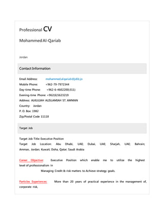 Professional CV
MohammedAl-Qariab
Jordan
Contact Information
Email Address: mohammed.alqariab@jdib.jo
Mobile Phone: +962-79-7972344
Day-time Phone: +962-6-4602200)311)
Evening-time Phone: +962(6)5623219
Address: ALKULIAH ALISLAMIAH ST. AMMAN
Country: Jordan
P. O. Box: 1982
Zip/Postal Code 11118
Target Job
Target Job Title: Executive Position
Target Job Location: Abu Dhabi, UAE; Dubai, UAE; Sharjah, UAE; Bahrain;
Amman, Jordan; Kuwait; Doha, Qatar; Saudi Arabia
Career Objective: Executive Position which enable me to utilize the highest
level of professionalism in
Managing Credit & risk matters to Achieve strategy goals.
Particles Experiences: More than 20 years of practical experience in the management of,
corporate risk,
 