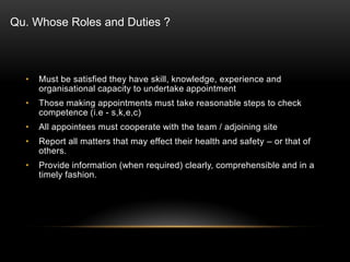 • Must be satisfied they have skill, knowledge, experience and
organisational capacity to undertake appointment
• Those making appointments must take reasonable steps to check
competence (i.e - s,k,e,c)
• All appointees must cooperate with the team / adjoining site
• Report all matters that may effect their health and safety – or that of
others.
• Provide information (when required) clearly, comprehensible and in a
timely fashion.
Qu. Whose Roles and Duties ?
 