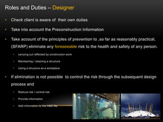• Check client is aware of their own duties
• Take into account the Preconstruction Information
• Take account of the principles of prevention to ,so far as reasonably practical,
(SFARP) eliminate any foreseeable risk to the health and safety of any person.
• carrying out /affected by construction work
• Maintaining / cleaning a structure
• Using a structure as a workplace
• If elimination is not possible to control the risk through the subsequent design
process and
• Reduce risk / control risk
• Provide information
• Add information to the H&S file
Roles and Duties – Designer
 