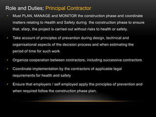 • Must PLAN, MANAGE and MONITOR the construction phase and coordinate
matters relating to Health and Safety during the construction phase to ensure
that, sfarp, the project is carried out without risks to health or safety.
• Take account of principles of prevention during design, technical and
organisational aspects of the decision process and when estimating the
period of time for such work
• Organize cooperation between contractors, including successive contractors
• Coordinate implementation by the contractors of applicable legal
requirements for health and safety
• Ensure that employers / self employed apply the principles of prevention and
when required follow the construction phase plan.
Role and Duties; Principal Contractor
 