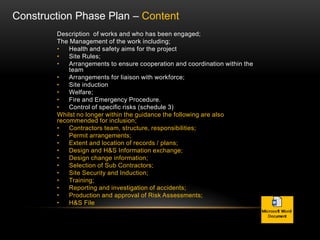 Description of works and who has been engaged;
The Management of the work including;
• Health and safety aims for the project
• Site Rules;
• Arrangements to ensure cooperation and coordination within the
team
• Arrangements for liaison with workforce;
• Site induction
• Welfare;
• Fire and Emergency Procedure.
• Control of specific risks (schedule 3)
Whilst no longer within the guidance the following are also
recommended for inclusion;
• Contractors team, structure, responsibilities;
• Permit arrangements;
• Extent and location of records / plans;
• Design and H&S Information exchange;
• Design change information;
• Selection of Sub Contractors;
• Site Security and Induction;
• Training;
• Reporting and investigation of accidents;
• Production and approval of Risk Assessments;
• H&S File
Construction Phase Plan – Content
 